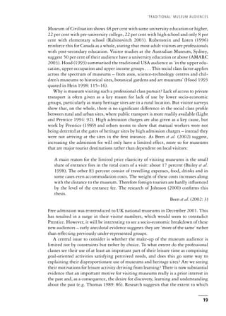 Museum of Civilisation shows 48 per cent with some university education or higher,
22 per cent with pre-university college, 22 per cent with high school and only 8 per
cent with elementary school (Rabinovitch 2003). Rubenstein and Loten (1996)
reinforce this for Canada as a whole, stating that most adult visitors are professionals
with post-secondary education. Visitor studies at the Australian Museum, Sydney,
suggest 50 per cent of their audience have a university education or above (AMARC
2003). Hood (1993) summarised the traditional USA audience as ‘in the upper edu-
cation, upper occupation and upper income groups . . . This social class factor applies
across the spectrum of museums – from zoos, science-technology centres and chil-
dren’s museums to historical sites, botanical gardens and art museums’ (Hood 1993
quoted in Hein 1998: 115–16).
Why is museum visiting such a professional class pursuit? Lack of access to private
transport is often given as a key reason for lack of use by lower socio-economic
groups, particularly as many heritage sites are in a rural location. But visitor surveys
show that, on the whole, there is no significant difference in the social class profile
between rural and urban sites, where public transport is more readily available (Light
and Prentice 1994: 92). High admission charges are also given as a key cause, but
work by Prentice (1989) and others seems to show that manual workers were not
being deterred at the gates of heritage sites by high admission charges – instead they
were not arriving at the sites in the first instance. As Been et al. (2002) suggest,
increasing the admission fee will only have a limited effect, more so for museums
that are major tourist destinations rather than dependent on local visitors:
A main reason for the limited price elasticity of visiting museums is the small
share of entrance fees in the total costs of a visit: about 17 percent (Bailey et al.
1998). The other 83 percent consist of travelling expenses, food, drinks and in
some cases even accommodation costs. The weight of these costs increases along
with the distance to the museum. Therefore foreign tourists are hardly influenced
by the level of the entrance fee. The research of Johnson (2000) confirms this
thesis.
Been et al. (2002: 3)
Free admission was reintroduced to UK national museums in December 2001. This
has resulted in a surge in their visitor numbers, which would seem to contradict
Prentice. However, it will be interesting to see a socio-economic breakdown of these
new audiences – early anecdotal evidence suggests they are ‘more of the same’ rather
than reflecting previously under-represented groups.
A central issue to consider is whether the make-up of the museum audience is
limited not by constraints but rather by choice. To what extent do the professional
classes see their use of at least an important part of their leisure time as comprising
goal-oriented activities satisfying perceived needs, and does this go some way to
explaining their disproportionate use of museums and heritage sites? Are we seeing
their motivations for leisure activity deriving from learning? There is now substantial
evidence that an important motive for visiting museums really is a prior interest in
the past and, as a consequence, the desire for discovery, learning and understanding
about the past (e.g. Thomas 1989: 86). Research suggests that the extent to which
‘TRADITIONAL’ MUSEUM AUDIENCES
19
 
