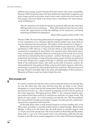 different social groups require learning from their leisure time varies considerably.
Patmore (1983) noted that those with more skilled and responsible occupations, and
with a longer period in education, tend to lead a more varied and active leisure life.
This group is also more likely to see leisure time as something to be used construc-
tively. As Hood put it:
they are attracted to the kinds of experiences museums offer and they find those
offerings and activities satisfying . . . These folk emphasise three factors in their
leisure life: opportunities to learn, the challenge of new experiences, and doing
something worthwhile for themselves.
Hood (1993) quoted in Hein (1998: 116)
Thomas (1989: 90) noted that professional and managerial workers were more likely
to visit monuments to be informed, whereas manual workers were more likely to
visit for relaxation and entertainment. This subject will be returned to in chapter 5.
Professional class museum visiting may also be based on past experiences. As Light
and Prentice (1994: 98) put it, those activities which an individual has previously
experienced as rewarding are more likely to be repeated, and so behavioural consis-
tency is maintained. Important influences on this process will include the activities
with which an individual has been socialised – and here the family is a key agent. Is
professional class heritage visiting self-perpetuating, passed on from one generation
to the next? Production or supply of heritage is similarly, and traditionally, in the
hands of the professional classes, who make up the bulk of museum curators. So,
white professional-class producers define, present and interpret museum collections,
and heritage in general, for white professional-class consumers. The presentation of
heritage resources inevitably reflects the values and philosophies of their producers.
Museums will have to work very hard to break this cycle.
❚
When do people visit?
It is vital to consider not only how many visitors a museum will receive and who they
are, but also when they will come and how long they are likely to stay. Visitor
throughput is a crucial issue for the business plan, for the physical layout, and for the
provision of activities, etc., that a museum is proposing, as well as for the quality of
the visitor experience. The figures given in Table 1.1 are a summary based on audi-
ence analyses I have been involved in, and from my experience of a range of sites. The
figures are only a guide – it is vital to produce site-specific ones. The ones produced
here may attribute too high a percentage to August, but they provide a useful start-
ing point for comparison with actual sites.
As the table shows, there is wide seasonal variation in visitor numbers and, in the
UK at least, attendance is normally linked closely to school holidays. While Easter
Monday is likely to be the busiest day, the peak month is normally August, with
17–20 per cent of the annual total. The worst months are November and December,
where only 2–3 per cent of the annual total is not uncommon, reflecting the poor
weather in the UK and an annual engagement in the ritual of Christmas shopping.
MUSEUM AUDIENCES
20
 
