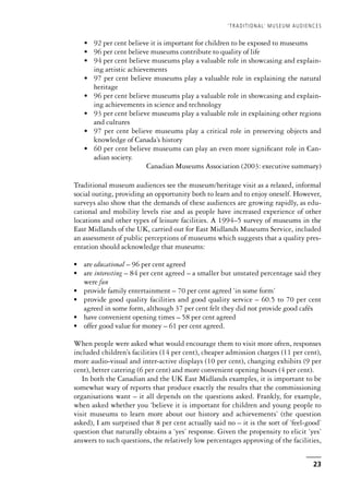 • 92 per cent believe it is important for children to be exposed to museums
• 96 per cent believe museums contribute to quality of life
• 94 per cent believe museums play a valuable role in showcasing and explain-
ing artistic achievements
• 97 per cent believe museums play a valuable role in explaining the natural
heritage
• 96 per cent believe museums play a valuable role in showcasing and explain-
ing achievements in science and technology
• 93 per cent believe museums play a valuable role in explaining other regions
and cultures
• 97 per cent believe museums play a critical role in preserving objects and
knowledge of Canada’s history
• 60 per cent believe museums can play an even more significant role in Can-
adian society.
Canadian Museums Association (2003: executive summary)
Traditional museum audiences see the museum/heritage visit as a relaxed, informal
social outing, providing an opportunity both to learn and to enjoy oneself. However,
surveys also show that the demands of these audiences are growing rapidly, as edu-
cational and mobility levels rise and as people have increased experience of other
locations and other types of leisure facilities. A 1994–5 survey of museums in the
East Midlands of the UK, carried out for East Midlands Museums Service, included
an assessment of public perceptions of museums which suggests that a quality pres-
entation should acknowledge that museums:
• are educational – 96 per cent agreed
• are interesting – 84 per cent agreed – a smaller but unstated percentage said they
were fun
• provide family entertainment – 70 per cent agreed ‘in some form’
• provide good quality facilities and good quality service – 60.5 to 70 per cent
agreed in some form, although 37 per cent felt they did not provide good cafés
• have convenient opening times – 58 per cent agreed
• offer good value for money – 61 per cent agreed.
When people were asked what would encourage them to visit more often, responses
included children’s facilities (14 per cent), cheaper admission charges (11 per cent),
more audio-visual and inter-active displays (10 per cent), changing exhibits (9 per
cent), better catering (6 per cent) and more convenient opening hours (4 per cent).
In both the Canadian and the UK East Midlands examples, it is important to be
somewhat wary of reports that produce exactly the results that the commissioning
organisations want – it all depends on the questions asked. Frankly, for example,
when asked whether you ‘believe it is important for children and young people to
visit museums to learn more about our history and achievements’ (the question
asked), I am surprised that 8 per cent actually said no – it is the sort of ‘feel-good’
question that naturally obtains a ‘yes’ response. Given the propensity to elicit ‘yes’
answers to such questions, the relatively low percentages approving of the facilities,
‘TRADITIONAL’ MUSEUM AUDIENCES
23
 