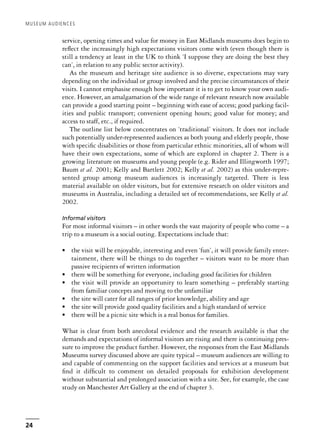 service, opening times and value for money in East Midlands museums does begin to
reflect the increasingly high expectations visitors come with (even though there is
still a tendency at least in the UK to think ‘I suppose they are doing the best they
can’, in relation to any public sector activity).
As the museum and heritage site audience is so diverse, expectations may vary
depending on the individual or group involved and the precise circumstances of their
visits. I cannot emphasise enough how important it is to get to know your own audi-
ence. However, an amalgamation of the wide range of relevant research now available
can provide a good starting point – beginning with ease of access; good parking facil-
ities and public transport; convenient opening hours; good value for money; and
access to staff, etc., if required.
The outline list below concentrates on ‘traditional’ visitors. It does not include
such potentially under-represented audiences as both young and elderly people, those
with specific disabilities or those from particular ethnic minorities, all of whom will
have their own expectations, some of which are explored in chapter 2. There is a
growing literature on museums and young people (e.g. Rider and Illingworth 1997;
Baum et al. 2001; Kelly and Bartlett 2002; Kelly et al. 2002) as this under-repre-
sented group among museum audiences is increasingly targeted. There is less
material available on older visitors, but for extensive research on older visitors and
museums in Australia, including a detailed set of recommendations, see Kelly et al.
2002.
Informal visitors
For most informal visitors – in other words the vast majority of people who come – a
trip to a museum is a social outing. Expectations include that:
• the visit will be enjoyable, interesting and even ‘fun’, it will provide family enter-
tainment, there will be things to do together – visitors want to be more than
passive recipients of written information
• there will be something for everyone, including good facilities for children
• the visit will provide an opportunity to learn something – preferably starting
from familiar concepts and moving to the unfamiliar
• the site will cater for all ranges of prior knowledge, ability and age
• the site will provide good quality facilities and a high standard of service
• there will be a picnic site which is a real bonus for families.
What is clear from both anecdotal evidence and the research available is that the
demands and expectations of informal visitors are rising and there is continuing pres-
sure to improve the product further. However, the responses from the East Midlands
Museums survey discussed above are quite typical – museum audiences are willing to
and capable of commenting on the support facilities and services at a museum but
find it difficult to comment on detailed proposals for exhibition development
without substantial and prolonged association with a site. See, for example, the case
study on Manchester Art Gallery at the end of chapter 3.
MUSEUM AUDIENCES
24
 