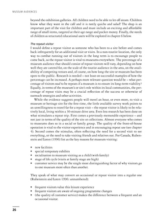 beyond the exhibition galleries. All children need to be able to let off steam. Children
know what they want in the café and it is rarely quiche and salad! The shop is an
important part of the visit for children and must include an exciting and affordable
range of small items, targeted at their age range and pocket money. Finally, the needs
of children as structured educational users will be explored in chapter 6 below.
The repeat visitor
I would define a repeat visitor as someone who has been to a site before and comes
back infrequently for an additional visit or visits. In a non-tourist location, the only
way to combat running out of visitors in the long term is to encourage people to
come back, so the repeat visitor is vital to museums everywhere. The percentage of a
museum audience that should consist of repeat visitors will vary, depending on how
well they are catered for, on the scale of the tourist audience in the area, on the avail-
ability of competing venues and, of course, on how long the site or museum has been
open to the public. Research is needed – not least on successful examples of how the
percentage can be increased. A perhaps more relevant question would be – what per-
centage of visitors need to be repeats if a museum is to ensure its long-term viability?
Equally, in terms of the museum’s or site’s role within its local communities, the per-
centage of repeat visits may be a crucial reflection of the success or otherwise of
outreach strategies and other activities.
While the evidence suggests people will travel an hour, or even more, to visit a
museum or heritage site for the first time, the little available survey work points to
an unwillingness to travel far for a repeat visit – the repeat visitor is likely to be rela-
tively local, living within a 30-minute drive area. Even less research has been done on
what stimulates a repeat trip. First comes a previously memorable experience – and
not just in terms of the quality of the site or collections. Almost everyone who comes
to museums does so in a social or family group. The quality of the front-of-house
operation is vital to the visitor experience and in encouraging repeat use (see chapter
4). Second comes the stimulus, often reflecting the need for a second visit to see
everything, or the need to take visiting friends and relatives out. For Canada, Ruben-
stein and Loten (1996) list as the key reasons for museum visiting:
• new facilities
• special temporary exhibits
• socialisation to museum visiting as a child (with family)
• stage of life cycle (visits at family stage are high)
• customer service may be the single most distinguishing factor of why visitors go
to one museum more often than another.
They speak of what may convert an occasional or repeat visitor into a regular one
(Rubenstein and Loten 1996: unnumbered):
• frequent visitors value this leisure experience
• frequent visitors are aware of ongoing programme changes
• (the quality of customer service) makes the difference between a frequent and an
occasional visitor.
MUSEUM AUDIENCES
26
 
