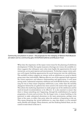 What does the importance of the repeat visitor mean for the planning of exhibition
developments? Unlike the regular museum or heritage site visitor, the available evi-
dence suggests that infrequent users value most highly the opportunities for social
interaction, active participation and entertainment. To develop a repeat visitor audi-
ence will require building opportunities for social interaction into the exhibitions.
The available evidence suggests we interact with an exhibition as a social or family
group more than individually. Making effective use of this approach both improves
the visitor experience and enhances understanding and appreciation. It will mean
setting aside a substantial temporary exhibition area with flexible facilities, and plan-
ning for two or three major temporary exhibitions a year, rather than the monthly
changeover beloved by art galleries but more suited to the needs of the regular user.
This allows the marketing department to make proper use of the exhibitions and for
word-of-mouth recommendation to be effective. It is also essential to ensure that
there is ‘always something new’ happening, through the establishment of a regular
programme of events and activities. For the longer term, it means building in the
potential to make substantial alterations to the main presentation, perhaps every
three to five years, to reflect that point when the audience is beginning to dry up.
This means designing the initial exhibition in a way that allows it to be renewed
easily, flexibly and cheaply. These elements, and the thinking behind them, are dis-
cussed in more detail in Section 4.
‘TRADITIONAL’ MUSEUM AUDIENCES
27
Community consultation in action – the proposals for the redisplay of Weston Park Museum
are taken out to a community gala. © Sheffield Galleries and Museum Trust
 