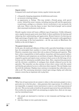 Regular visitors
Compared with casual and repeat visitors, regular visitors may seek:
• a frequently changing programme of exhibitions and events
• an incentive ticketing scheme
• an opportunity to ‘belong’. This may include a Friends group, with special
events, ‘behind the scenes’ sessions, including meeting staff, and the opportunity
to participate, perhaps as a volunteer. Active involvement is not necessarily the
only issue. There is also the chance to meet ‘their kind of people’ and to extend
their emotional involvement with the site.
Overall, regular visitors will want a different type of experience. Unlike infrequent
users, regular museum-goers seem more likely to show a preference for learning and
enhancing their understanding and appreciation. Beware however of achieving too
high a percentage of regular visits – this can suggest the museum is only appealing to
a tiny percentage of the local population – see the case study on Manchester Art
Gallery at the end of chapter 3.
The special interest visitor
In the past, the needs and influence of those with a specialist knowledge or interest
have far outweighed their numbers in terms of their impact on museum display.
However, museums must retain their role as places of learning and expertise. They
have a direct responsibility to both academic researchers and more general enthusi-
asts. Proficiency and competence are attributes of experts. Museums must be able to
respond to queries and experts must continue to have access to the full range of col-
lections and the information available about them. Here, improved documentation
and the electronic availability of catalogues have already enhanced access for the
specialist. The researcher can also continue to have direct contact with the curator
and thereby gain physical access to collections when required. The real display issue
lies with the enthusiast. Displays must continue to incorporate key collections, acces-
sible to all. The continuing movement toward open storage display and collection
resource centres has an important role to play here.
❚
Visitor motivations
What lists of expectations do not answer is what or who motivates people to visit a
particular site in the first place – what generates their expectations. It is difficult, if
not impossible, to separate visitor motivation to come to a site from expectations of
the visit. This section seeks to build on the general expectation lists provided above.
Even within the narrower field I am attempting to explore here, there are two sepa-
rate but interrelated issues:
• why people are motivated to visit/not to visit museums and heritage sites in
general
• why they choose to visit a particular location.
MUSEUM AUDIENCES
28
 