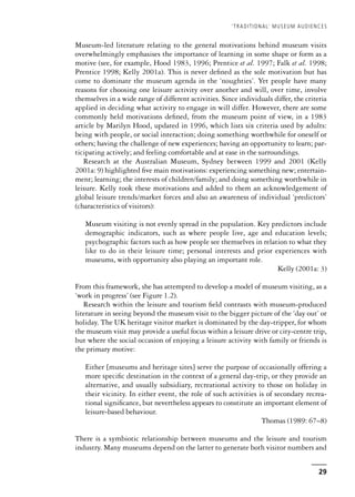 Museum-led literature relating to the general motivations behind museum visits
overwhelmingly emphasises the importance of learning in some shape or form as a
motive (see, for example, Hood 1983, 1996; Prentice et al. 1997; Falk et al. 1998;
Prentice 1998; Kelly 2001a). This is never defined as the sole motivation but has
come to dominate the museum agenda in the ‘noughties’. Yet people have many
reasons for choosing one leisure activity over another and will, over time, involve
themselves in a wide range of different activities. Since individuals differ, the criteria
applied in deciding what activity to engage in will differ. However, there are some
commonly held motivations defined, from the museum point of view, in a 1983
article by Marilyn Hood, updated in 1996, which lists six criteria used by adults:
being with people, or social interaction; doing something worthwhile for oneself or
others; having the challenge of new experiences; having an opportunity to learn; par-
ticipating actively; and feeling comfortable and at ease in the surroundings.
Research at the Australian Museum, Sydney between 1999 and 2001 (Kelly
2001a: 9) highlighted five main motivations: experiencing something new; entertain-
ment; learning; the interests of children/family; and doing something worthwhile in
leisure. Kelly took these motivations and added to them an acknowledgement of
global leisure trends/market forces and also an awareness of individual ‘predictors’
(characteristics of visitors):
Museum visiting is not evenly spread in the population. Key predictors include
demographic indicators, such as where people live, age and education levels;
psychographic factors such as how people see themselves in relation to what they
like to do in their leisure time; personal interests and prior experiences with
museums, with opportunity also playing an important role.
Kelly (2001a: 3)
From this framework, she has attempted to develop a model of museum visiting, as a
‘work in progress’ (see Figure 1.2).
Research within the leisure and tourism field contrasts with museum-produced
literature in seeing beyond the museum visit to the bigger picture of the ‘day out’ or
holiday. The UK heritage visitor market is dominated by the day-tripper, for whom
the museum visit may provide a useful focus within a leisure drive or city-centre trip,
but where the social occasion of enjoying a leisure activity with family or friends is
the primary motive:
Either [museums and heritage sites] serve the purpose of occasionally offering a
more specific destination in the context of a general day-trip, or they provide an
alternative, and usually subsidiary, recreational activity to those on holiday in
their vicinity. In either event, the role of such activities is of secondary recrea-
tional significance, but nevertheless appears to constitute an important element of
leisure-based behaviour.
Thomas (1989: 67–8)
There is a symbiotic relationship between museums and the leisure and tourism
industry. Many museums depend on the latter to generate both visitor numbers and
‘TRADITIONAL’ MUSEUM AUDIENCES
29
 