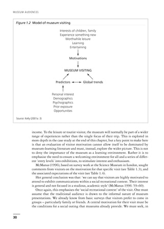 income. To the leisure or tourist visitor, the museum will normally be part of a wider
range of experiences rather than the single focus of their trip. This is explored in
more depth in the case study at the end of this chapter, but a key point to make here
is that an evaluation of visitor motivation cannot allow itself to be dominated by
museum-learning literature and must, instead, explore the wider picture. This is not
to deny the importance of the museum as a learning environment. Rather it is to
emphasise the need to ensure a welcoming environment for all and a series of differ-
ent ‘entry levels’ into exhibitions, to stimulate interest and enthusiasm.
McManus (1996), based on survey work at the Science Museum in London, sought
comments from visitors on the motivation for that specific visit (see Table 1.3), and
the associated expectations of the visit (see Table 1.4).
Her general conclusion was that: ‘we can say that visitors are highly motivated to
attend to exhibit communications within a social recreational context. Their interest
is general and not focused in a studious, academic style’ (McManus 1996: 59–60).
Once again, this emphasises the ‘social recreational context’ of the visit. One must
assume that the traditional audience is drawn to the informal nature of museum
presentations. We already know from basic surveys that visitors prefer to come in
groups – particularly family or friends. A central motivation for their visit must be
the conditions for a social outing that museums already provide. We must seek, in
MUSEUM AUDIENCES
30
Figure 1.2 Model of museum visiting
MUSEUM VISITING
Predictors
Motivations
Interests of children, family
Experience something new
Worthwhile leisure
Learning
Entertaining
Personal interest
Demographics
Psychographics
Prior exposure
Opportunities
Global trends
Source: Kelly (2001a: 3)
 