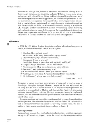 museums and heritage sites, and that is what those who come are seeking. What of
those who are not among the traditional audience? Different people, social groups
and cultures will value different things, making it impossible to discover a set of
motives of importance that would apply to all, let alone encourage everyone to visit
our museums and heritage sites. However, individual sites have proven that it is pos-
sible to greatly influence attitudes and, as a result alter and/or broaden their audience
base. Between 1988 and 1998, the Museum of Science and Industry in Manchester,
UK, through a combination of market research, profile raising, tactical marketing
and product development succeeded in changing the gender balance of visitors from
65 per cent:35 per cent male/female to 51 per cent:49 per cent – a remarkable
achievement in a subject area that has traditionally been a male preserve.
❚
Visitor needs
In 2001 the USA Visitor Services Association produced a list of needs common to
visitors, which they termed the ‘Visitors’ Bill of Rights’:
1 Comfort: ‘Meet my basic needs’.
2 Orientation: ‘Make it easy for me to find my way around’.
3 Welcome/belonging: ‘Make me feel welcome’.
4 Enjoyment: ‘I want to have fun’.
5 Socializing: ‘I came to spend time with my family and friends’.
6 Respect: ‘Accept me for who I am and what I know’.
7 Communication: ‘Help me understand and let me talk too’.
8 Learning: ‘I want to learn something new’.
9 Choice and control: ‘Let me choose; give me some control’.
10 Challenge and confidence: ‘Give me a challenge I know I can handle’.
11 Revitalization: ‘Help me leave refreshed, restored’.
Rand (2001: 13–14)
The nature of human needs is an important area of study, well beyond the scope of
this chapter to explore in depth. However, because of the ease with which we
can apply it to the issue of visitor response to the way museums are presented, the
hierarchy of needs, defined by Maslow and illustrated in Figure 1.3, provides an
important means of further exploring this important subject. It must be emphasised,
however, that the comments below are generalised ones, while museums must cater
for individual needs.
Because recognising and responding to visitor needs is a central element in visitor
services provision, the comments below are all based on factors the visitor services
team in a museum must take into account in supporting audience access. The issue of
quality in visitor service provision is further explored in chapter 4.
Physiological needs
Our most basic needs are for a comfort break, food and drink, a suitable temperature,
seating, etc. If these are not properly catered for, a need can take control of the visitor
MUSEUM AUDIENCES
32
 