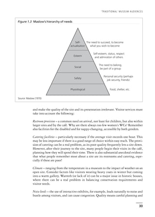 33
and make the quality of the site and its presentation irrelevant. Visitor services must
take into account the following:
Restroom provision – a common need on arrival, not least for children, but also within
larger sites and by the café. Why are there always too few women’s WCs? Remember
also facilities for the disabled and for nappy-changing, accessible by both genders.
Catering facilities – particularly necessary if the average visit exceeds one hour. This
may be less important if there is a good range of choice within easy reach. The provi-
sion of catering can be a real problem, as its poor quality frequently lets a site down.
However, after their journey to the site, many people begin their visits in the café,
planning how they will spend their time. There is also substantial anecdotal evidence
that what people remember most about a site are its restrooms and catering, espe-
cially if these are poor!
Climate – ranging from the temperature in a museum to the impact of weather on an
open site. Consider factors like visitors wearing heavy coats in winter but coming
into a warm gallery. Warmth (or lack of it) can be a major issue in historic houses,
where there can be a real problem in balancing conservation requirements and
visitor needs.
Noise levels – the use of interactive exhibits, for example, leads naturally to noise and
bustle among visitors, and can cause congestion. Quality means careful planning and
‘TRADITIONAL’ MUSEUM AUDIENCES
Figure 1.3 Maslow’s hierarchy of needs
Physiological
Self-
actualisation
Esteem
Social
Safety
The need to succeed, to become
what you wish to become
Self-esteem, status, respect
and admiration of others
The need to belong,
be part of a group
Personal security (perhaps
job security, friends)
Food, shelter, etc.
Source: Maslow (1970)
 
