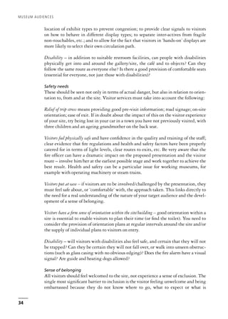 location of exhibit types to prevent congestion; to provide clear signals to visitors
on how to behave in different display types; to separate inter-actives from fragile
non-touchables, etc.; and to allow for the fact that visitors in ‘hands-on’ displays are
more likely to select their own circulation path.
Disability – in addition to suitable restroom facilities, can people with disabilities
physically get into and around the gallery/site, the café and to objects? Can they
follow the same route as everyone else? Is there a good provision of comfortable seats
(essential for everyone, not just those with disabilities)?
Safety needs
These should be seen not only in terms of actual danger, but also in relation to orien-
tation to, from and at the site. Visitor services must take into account the following:
Relief of trip stress means providing good pre-visit information; road signage; on-site
orientation; ease of exit. If in doubt about the impact of this on the visitor experience
of your site, try being lost in your car in a town you have not previously visited, with
three children and an ageing grandmother on the back seat.
Visitors feel physically safe and have confidence in the quality and training of the staff;
clear evidence that fire regulations and health and safety factors have been properly
catered for in terms of light levels, clear routes to exits, etc. Be very aware that the
fire officer can have a dramatic impact on the proposed presentation and the visitor
route – involve him/her at the earliest possible stage and work together to achieve the
best result. Health and safety can be a particular issue for working museums, for
example with operating machinery or steam trains.
Visitors put at ease – if visitors are to be involved/challenged by the presentation, they
must feel safe about, or ‘comfortable’ with, the approach taken. This links directly to
the need for a real understanding of the nature of your target audience and the devel-
opment of a sense of belonging.
Visitors have a firm sense of orientation within the site/building – good orientation within a
site is essential to enable visitors to plan their time (or find the toilet). You need to
consider the provision of orientation plans at regular intervals around the site and/or
the supply of individual plans to visitors on entry.
Disability – will visitors with disabilities also feel safe, and certain that they will not
be trapped? Can they be certain they will not fall over, or walk into unseen obstruc-
tions (such as glass casing with no obvious edging)? Does the fire alarm have a visual
signal? Are guide and hearing dogs allowed?
Sense of belonging
All visitors should feel welcomed to the site, not experience a sense of exclusion. The
single most significant barrier to inclusion is the visitor feeling unwelcome and being
embarrassed because they do not know where to go, what to expect or what is
MUSEUM AUDIENCES
34
 