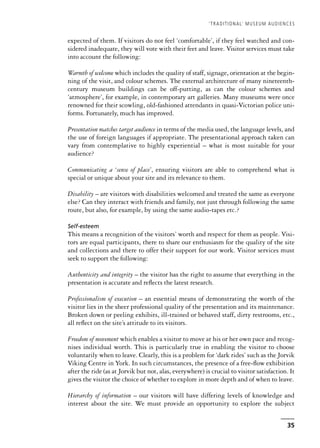 expected of them. If visitors do not feel ‘comfortable’, if they feel watched and con-
sidered inadequate, they will vote with their feet and leave. Visitor services must take
into account the following:
Warmth of welcome which includes the quality of staff, signage, orientation at the begin-
ning of the visit, and colour schemes. The external architecture of many nineteenth-
century museum buildings can be off-putting, as can the colour schemes and
‘atmosphere’, for example, in contemporary art galleries. Many museums were once
renowned for their scowling, old-fashioned attendants in quasi-Victorian police uni-
forms. Fortunately, much has improved.
Presentation matches target audience in terms of the media used, the language levels, and
the use of foreign languages if appropriate. The presentational approach taken can
vary from contemplative to highly experiential – what is most suitable for your
audience?
Communicating a ‘sense of place’, ensuring visitors are able to comprehend what is
special or unique about your site and its relevance to them.
Disability – are visitors with disabilities welcomed and treated the same as everyone
else? Can they interact with friends and family, not just through following the same
route, but also, for example, by using the same audio-tapes etc.?
Self-esteem
This means a recognition of the visitors’ worth and respect for them as people. Visi-
tors are equal participants, there to share our enthusiasm for the quality of the site
and collections and there to offer their support for our work. Visitor services must
seek to support the following:
Authenticity and integrity – the visitor has the right to assume that everything in the
presentation is accurate and reflects the latest research.
Professionalism of execution – an essential means of demonstrating the worth of the
visitor lies in the sheer professional quality of the presentation and its maintenance.
Broken down or peeling exhibits, ill-trained or behaved staff, dirty restrooms, etc.,
all reflect on the site’s attitude to its visitors.
Freedom of movement which enables a visitor to move at his or her own pace and recog-
nises individual worth. This is particularly true in enabling the visitor to choose
voluntarily when to leave. Clearly, this is a problem for ‘dark rides’ such as the Jorvik
Viking Centre in York. In such circumstances, the presence of a free-flow exhibition
after the ride (as at Jorvik but not, alas, everywhere) is crucial to visitor satisfaction. It
gives the visitor the choice of whether to explore in more depth and of when to leave.
Hierarchy of information – our visitors will have differing levels of knowledge and
interest about the site. We must provide an opportunity to explore the subject
‘TRADITIONAL’ MUSEUM AUDIENCES
35
 
