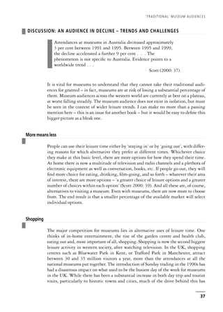 ❚ DISCUSSION: AN AUDIENCE IN DECLINE – TRENDS AND CHALLENGES
❚
Attendances at museums in Australia decreased approximately
3 per cent between 1991 and 1995. Between 1995 and 1999,
the decline accelerated a further 9 per cent . . . The
phenomenon is not specific to Australia. Evidence points to a
worldwide trend . . .
Scott (2000: 37)
It is vital for museums to understand that they cannot take their traditional audi-
ences for granted – in fact, museums are at risk of losing a substantial percentage of
them. Museum audiences across the western world are currently at best on a plateau,
at worst falling steadily. The museum audience does not exist in isolation, but must
be seen in the context of wider leisure trends. I can make no more than a passing
mention here – this is an issue for another book – but it would be easy to define this
bigger picture as a bleak one.
❚
More means less
People can use their leisure time either by ‘staying in’ or by ‘going out’, with differ-
ing reasons for which alternative they prefer at different times. Whichever choice
they make at this basic level, there are more options for how they spend their time.
At home there is now a multitude of television and radio channels and a plethora of
electronic equipment as well as conversation, books, etc. If people go out, they will
find more choice for eating, drinking, film-going, and so forth – whatever their area
of interest, there are more options – ‘a greater choice of leisure options and a greater
number of choices within each option’ (Scott 2000: 39). And all these are, of course,
alternatives to visiting a museum. Even with museums, there are now more to choose
from. The end result is that a smaller percentage of the available market will select
individual options.
❚
Shopping
The major competition for museums lies in alternative uses of leisure time. One
thinks of in-home entertainment, the rise of the garden centre and health club,
eating out and, most important of all, shopping. Shopping is now the second biggest
leisure activity in western society, after watching television. In the UK, shopping
centres such as Bluewater Park in Kent, or Trafford Park in Manchester, attract
between 30 and 35 million visitors a year, more than the attendances at all the
national museums put together. The introduction of Sunday trading in the 1990s has
had a disastrous impact on what used to be the busiest day of the week for museums
in the UK. While there has been a substantial increase in both day trip and tourist
visits, particularly to historic towns and cities, much of the drive behind this has
‘TRADITIONAL’ MUSEUM AUDIENCES
37
 