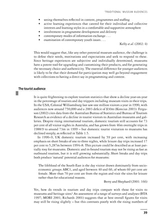 • seeing themselves reflected in content, programmes and staffing
• active learning experiences that catered for their individual and collective
interests and learning styles in a comfortable and supportive atmosphere
• involvement in programme development and delivery
• contemporary modes of information exchange . . .
• examination of contemporary youth issues . . .
Kelly et al. (2002: 4)
This would suggest that, like any other potential museum audience, the challenge is
to define their needs, motivations and expectations and seek to respond to these.
Since heritage experiences are subjective and individually determined, museums
have a potent tool for upgrading and customising their products, and for generating
the necessary choice and authenticity. The essential difference for younger audiences
is likely to be that their demand for participation may well go beyond engagement
with collections to having a direct say in programming and content.
❚
The tourist audience
It is quite frightening to explore tourism statistics that show a decline year-on-year
in the percentage of tourists and day trippers including museum visits in their trips.
In the USA, Colonial Williamsburg last saw one million visitors a year in 1990, with
audiences now around 750,000 and a 2003 deficit of $30m (Koncius 2003). Fergu-
son (2002) cites data from the Australian Bureau of Statistics and Bureau of Tourism
Research as evidence of a decline in tourist visitors to Australian museums and gal-
leries. Despite rising international tourism, domestic tourism still accounts for 73
per cent of all visitor nights in Australia, and has grown from 46m overnight trips in
1988/9 to around 73m in 1999 – but domestic tourist visitation to museums has
declined steeply, as reflected in Table 1.5.
In 1990–9, UK domestic tourism increased by 59 per cent, with increasing
emphasis on short breaks of one to three nights, while leisure day trips increased 17
per cent to 5,287m between 1994–8. This picture could be described as at least par-
tially rosy for museums. Domestic and in-bound tourism may not be rising as fast as
outbound tourism, but it is still growing substantially. Short breaks and day trips
both produce ‘natural’ potential audiences for museums:
The lifeblood of the South-East is the day visitor drawn dominantly from socio-
economic groups ABC1, and aged between 40 and 60, of whom 60 per cent are
female. More than 70 per cent are from the region and visit the sites for leisure
rather than for educational reasons.
Berry and Shephard (2001: 166)
Yet, how do trends in tourism and day trips compare with those for visits to
museums and heritage sites? An assessment of a range of surveys and analyses (BTA
1997; MORI 2001; Richards 2001) suggests that at best overall figures for visits
may still be rising slightly – but this contrasts poorly with the rising numbers of
‘TRADITIONAL’ MUSEUM AUDIENCES
39
 