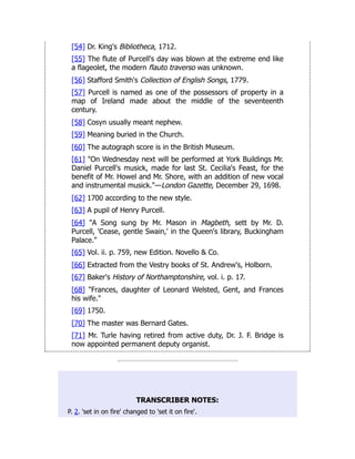 [54] Dr. King's Bibliotheca, 1712.
[55] The flute of Purcell's day was blown at the extreme end like
a flageolet, the modern flauto traverso was unknown.
[56] Stafford Smith's Collection of English Songs, 1779.
[57] Purcell is named as one of the possessors of property in a
map of Ireland made about the middle of the seventeenth
century.
[58] Cosyn usually meant nephew.
[59] Meaning buried in the Church.
[60] The autograph score is in the British Museum.
[61] "On Wednesday next will be performed at York Buildings Mr.
Daniel Purcell's musick, made for last St. Cecilia's Feast, for the
benefit of Mr. Howel and Mr. Shore, with an addition of new vocal
and instrumental musick."—London Gazette, December 29, 1698.
[62] 1700 according to the new style.
[63] A pupil of Henry Purcell.
[64] "A Song sung by Mr. Mason in Magbeth, sett by Mr. D.
Purcell, 'Cease, gentle Swain,' in the Queen's library, Buckingham
Palace."
[65] Vol. ii. p. 759, new Edition. Novello & Co.
[66] Extracted from the Vestry books of St. Andrew's, Holborn.
[67] Baker's History of Northamptonshire, vol. i. p. 17.
[68] "Frances, daughter of Leonard Welsted, Gent, and Frances
his wife."
[69] 1750.
[70] The master was Bernard Gates.
[71] Mr. Turle having retired from active duty, Dr. J. F. Bridge is
now appointed permanent deputy organist.
TRANSCRIBER NOTES:
P. 2. 'set in on fire' changed to 'set it on fire'.
 