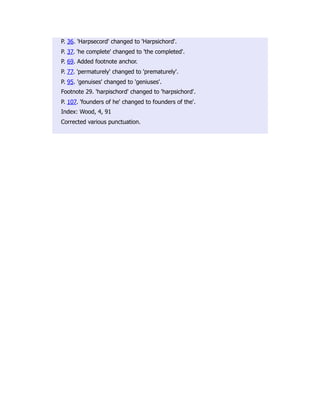 P. 36. 'Harpsecord' changed to 'Harpsichord'.
P. 37. 'he complete' changed to 'the completed'.
P. 69. Added footnote anchor.
P. 77. 'permaturely' changed to 'prematurely'.
P. 95. 'genuises' changed to 'geniuses'.
Footnote 29. 'harpischord' changed to 'harpsichord'.
P. 107. 'founders of he' changed to founders of the'.
Index: Wood, 4, 91
Corrected various punctuation.
 