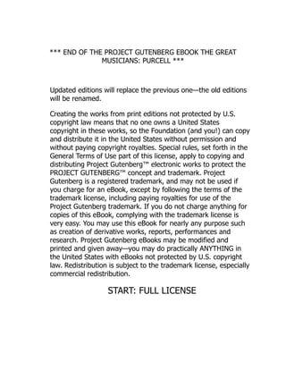 *** END OF THE PROJECT GUTENBERG EBOOK THE GREAT
MUSICIANS: PURCELL ***
Updated editions will replace the previous one—the old editions
will be renamed.
Creating the works from print editions not protected by U.S.
copyright law means that no one owns a United States
copyright in these works, so the Foundation (and you!) can copy
and distribute it in the United States without permission and
without paying copyright royalties. Special rules, set forth in the
General Terms of Use part of this license, apply to copying and
distributing Project Gutenberg™ electronic works to protect the
PROJECT GUTENBERG™ concept and trademark. Project
Gutenberg is a registered trademark, and may not be used if
you charge for an eBook, except by following the terms of the
trademark license, including paying royalties for use of the
Project Gutenberg trademark. If you do not charge anything for
copies of this eBook, complying with the trademark license is
very easy. You may use this eBook for nearly any purpose such
as creation of derivative works, reports, performances and
research. Project Gutenberg eBooks may be modified and
printed and given away—you may do practically ANYTHING in
the United States with eBooks not protected by U.S. copyright
law. Redistribution is subject to the trademark license, especially
commercial redistribution.
START: FULL LICENSE
 