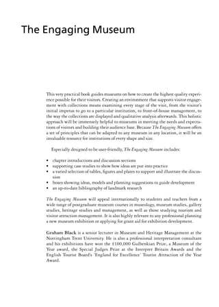 This very practical book guides museums on how to create the highest quality experi-
ence possible for their visitors. Creating an environment that supports visitor engage-
ment with collections means examining every stage of the visit, from the visitor’s
initial impetus to go to a particular institution, to front-of-house management, to
the way the collections are displayed and qualitative analysis afterwards. This holistic
approach will be immensely helpful to museums in meeting the needs and expecta-
tions of visitors and building their audience base. Because The Engaging Museum offers
a set of principles that can be adapted to any museum in any location, it will be an
invaluable resource for institutions of every shape and size.
Especially designed to be user-friendly, The Engaging Museum includes:
• chapter introductions and discussion sections
• supporting case studies to show how ideas are put into practice
• a varied selection of tables, figures and plates to support and illustrate the discus-
sion
• boxes showing ideas, models and planning suggestions to guide development
• an up-to-date bibliography of landmark research
The Engaging Museum will appeal internationally to students and teachers from a
wide range of postgraduate museum courses in museology, museum studies, gallery
studies, heritage studies and management, as well as those studying tourism and
visitor attraction management. It is also highly relevant to any professional planning
a new museum exhibition or applying for grant aid for exhibition development.
Graham Black is a senior lecturer in Museum and Heritage Management at the
Nottingham Trent University. He is also a professional interpretation consultant
and his exhibitions have won the £100,000 Gulbenkian Prize, a Museum of the
Year award, the Special Judges Prize at the Interpret Britain Awards and the
English Tourist Board’s ‘England for Excellence’ Tourist Attraction of the Year
Award.
The Engaging Museum
 