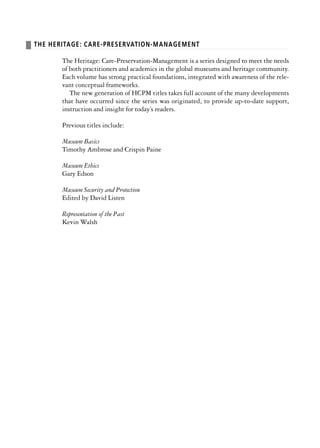 ❚ THE HERITAGE: CARE-PRESERVATION-MANAGEMENT
The Heritage: Care-Preservation-Management is a series designed to meet the needs
of both practitioners and academics in the global museums and heritage community.
Each volume has strong practical foundations, integrated with awareness of the rele-
vant conceptual frameworks.
The new generation of HCPM titles takes full account of the many developments
that have occurred since the series was originated, to provide up-to-date support,
instruction and insight for today’s readers.
Previous titles include:
Museum Basics
Timothy Ambrose and Crispin Paine
Museum Ethics
Gary Edson
Museum Security and Protection
Edited by David Listen
Representation of the Past
Kevin Walsh
 