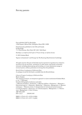 First published 2005 by Routledge
2 Park Square, Milton Park, Abingdon, Oxon OX14 4RN
Simultaneously published in the USA and Canada
by Routledge
711 Third Avenue, New York, NY 10017 (8th Floor)
© 2005 Graham Black
Typeset in Garamond 3 and Frutiger by The Running Head Limited, Cambridge
All rights reserved. No part of this book may be reprinted or reproduced or utilised in
any form or by any electronic, mechanical, or other means, now known or hereafter
invented, including photocopying and recording, or in any information storage or
retrieval system, without permission in writing from the publishers.
British Library Cataloguing in Publication Data
A catalogue record for this book is available from the British Library
Library of Congress Cataloging in Publication Data
Black, Graham.
The engaging museum: an interpretive approach to visitor involvement/Graham Black.
p. cm. — (Heritage)
Includes bibliographical references and index.
1. Museum attendance—Evaluation. 2. Museum exhibits—Evaluation. 3. Museums—
Educational aspects. 4. Museums—Marketing. 5. Museums—Management. 6. Museum
techniques. 7. Museum visitors. 8. Interpretation of cultural and natural resources.
9. Cultural property—Protection. 10. Cultural property—Management. 11. Historic
sites—Management. I. Title. II. Series.
AM7.B56 2005
069—dc22 2004061484
For my parents
Routledge is an imprint of the Taylor & Francis Group, an informa business
–
ISBN13: 978–0–415–34556–9 (hbk)
ISBN13: 978 0–415–34557–6 (pbk)
 
