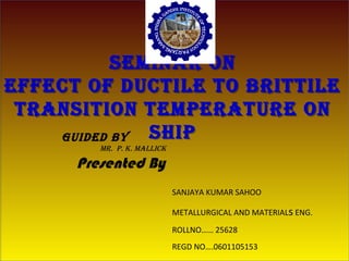 SEMINAR ON
EFFECT OF DUCTILE TO BRITTILE
TRANSITION TEMPERATURE ON
SHIP
SEMINAR ON
EFFECT OF DUCTILE TO BRITTILE
TRANSITION TEMPERATURE ON
SHIP
SANJAYA KUMAR SAHOO
METALLURGICAL AND MATERIALs ENG.
ROLLNO…… 25628
REGD NO….0601105153
Presented By
GUIDED By
MR. P. k. MALLICk
 