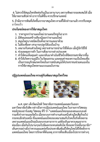 10
4. ไม่ควรใช้สมุนไพรติดต่อกันเป็นเวลานานๆ เพราะพิษอาจจะสะสมได้ เมื่อ
ใช้ยาหลายสัปดาห์ อาการไม่ดีขึ้น ควรปรึกษาแพทย์
5. ถ้ามีอาการพิษที่เกิดขึ้นจากยาสมุนไพร ตามที่ได้กล่าวมาแล้ว ควรรีบหยุด
ยาโดยเร็ว
ประโยชน์ของการใช้ยาสมุนไพร
1. ราคาถูกกว่ายาแผนใหม่ (ยาแผนปัจจุบัน) มาก
2. มีพิษและผลข้างเคียงน้อยกว่ายาแผนใหม่
3. สมุนไพรบางชนิดเป็นทั้งอาหารและยาด้วย
4. ไม่ต้องซื้อหา สามารถปลูกได้เองในบ้าน
5. เหมาะกับคนส่วนใหญ่ เพราะสามารถนามาใช้ได้เอง เมื่อรู้จักวิธีใช้
6. ช่วยลดดุลการค้า ในการสั่งยาจากต่างประเทศ
7. ทาให้คนเห็นคุณค่า และกลับมาดาเนินชีวิตใกล้ชิดธรรมชาติมากขึ้น
8. ทาให้เกิดความภูมิใจ ในวัฒนธรรม และคุณค่าของความเป็นไทยเพื่อ
เป็นการอนุรักษ์มรดกไทยในการสนับสนุนให้ประชาชนช่วยตนเองใน
การใช้ยาสมุนไพรตามแบบแผนโบราณ
ปฏิรูปแพทย์แผนไทย ควบคู่กับพัฒนาสมุนไพรไทย
ผ.ศ. ยุพา เต็งวัฒนโชติ วิทยาลัยการแพทย์แผนตะวันออก
มหาวิทยาลัยรังสิต กล่าวถึงการปฏิรูปแพทย์แผนไทย ในรายการวิสดอม
ทอล์กของอาร์เอสยู วิสดอม ทีวี ว่า “แพทย์แผนไทยจะมองคนแบบองค์
รวมทั้งร่างกายและจิตใจ เมื่อระบบการทางานส่วนหนึ่งส่วนใดเสียก็จะไป
กระทบอีกส่วนหนึ่ง ซึ่งแพทย์แผนไทยจะเหมาะสมกับโรคเรื้อรังทั้งหลาย
เพราะแพทย์แผนปัจจุบันจะบรรเทาอาการ แต่ต้องกินยาควบคุมอาการ
ต่อเนื่อง เมื่อกินไปนานๆจะไปมีผลกระทบต่อตับไต ซึ่งจะพาโรคอื่นๆมาอีก”
เห็นควรอย่างยิ่งว่าควรเผยแพร่หรือประชาสัมพันธ์ให้คนไทยได้ใช้หลักการ
แพทย์แผนไทย โดยการรักษาที่ต้นเหตุ อาการที่จะสืบเนื่องไปอาการต่างๆ
 