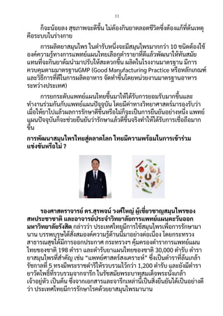 11
ก็จะน้อยลง สุขภาพจะดีขึ้น ไม่ต้องกินยาตลอดชีวิตซึ่งต้องแก้ที่ต้นเหตุ
คือระบบในร่างกาย
การผลิตยาสมุนไพร ในตารับหนึ่งจะมีสมุนไพรมากกว่า 10 ชนิดต้องใช้
องค์ความรู้ทางการแพทย์แผนไทยเลือกตารายาที่ดีแล้วพัฒนาให้ทันสมัย
แทนที่จะกินยาต้มนามาปรับให้สะดวกขึ้น ผลิตในโรงงานมาตรฐาน มีการ
ควบคุมตามมาตรฐานGMP (Good Manufacturing Practice หรือหลักเกณฑ์
และวิธีการที่ดีในการผลิตอาหาร จัดทาขึ้นโดยหน่วยงานมาตรฐานอาหาร
ระหว่างประเทศ)
การยกระดับแพทย์แผนไทยขึ้นมาให้ได้รับการยอมรับมากขึ้นและ
ทางานร่วมกันกับแพทย์แผนปัจจุบัน โดยมีค่าทางวิทยาศาสตร์มารองรับว่า
เมื่อให้ยาไปแล้วผลการรักษาดีขึ้นหรือไม่ก็จะเป็นการยืนยันอย่างหนึ่ง แพทย์
แผนปัจจุบันก็จะช่วยยืนยันว่ารักษาแล้วดีขึ้นจริงทาให้ได้รับการเชื่อถือมาก
ขึ้น
การพัฒนาสมุนไพรไทยสู่ตลาดโลก ไทยมีความพร้อมในการเข้าร่วม
แข่งขันหรือไม่ ?
รองศาสตราจารย์ ดร.สุรพจน์ วงศ์ใหญ่ ผู้เชี่ยวชาญสมุนไพรของ
สหประชาชาติ และอาจารย์ประจาวิทยาลัยการแพทย์แผนตะวันออก
มหาวิทยาลัยรังสิต กล่าวว่า ประเทศไทยมีการใช้สมุนไพรเพื่อการรักษามา
นาน บรรพบุรุษได้สั่งสมองค์ความรู้ด้านนี้มาอย่างต่อเนื่อง โดยกระทรวง
สาธารณสุขได้มีการออกประกาศ กระทรวงฯ คุ้มครองตาราการแพทย์แผน
ไทยของชาติ 198 ตารา และตารับยาแผนไทยของชาติ 30,000 ตารับ ตารา
ยาสมุนไพรที่สาคัญ เช่น “แพทย์ศาสตร์สงเคราะห์” ซึ่งเป็นตาราที่ล้นเกล้า
รัชกาลที่ 5 ทรงมีพระราชดาริให้รวบรวมไว้กว่า 1,200 ตารับ และยังมีตารา
ยาวัดโพธิ์ที่รวบรวมจากจารึก ในรัชสมัยพระบาทสมเด็จพระนั่งเกล้า
เจ้าอยู่หัว เป็นต้น ซึ่งจากเอกสารและจารึกเหล่านี้เป็นสิ่งยืนยันได้เป็นอย่างดี
ว่า ประเทศไทยมีการรักษาโรคด้วยยาสมุนไพรมานาน
 