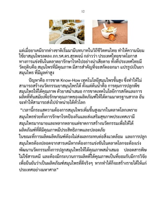 12
แต่เมื่อยาเคมีจากต่างชาติเริ่มมามีบทบาทในวิถีชีวิตคนไทย ทาให้ความนิยม
ใช้ยาสมุนไพรลดลง ภก.รศ.ดร.สุรพจน์ กล่าวว่า ประเทศไทยขาดโอกาส
ทางการแข่งขันในตลาดยารักษาโรคไปอย่างน่าเสียดาย ทั้งที่ประเทศไทยมี
วัตถุดิบคือ สมุนไพรที่มีคุณภาพ มีสารสาคัญที่จะสกัดออกมา แปรรูปเป็นยา
สมุนไพร ที่มีมูลค่าสูง
ปัญหาคือ การขาด Know-How เทคโนโลยีสมุนไพรขั้นสูง ซึ่งทาให้ไม่
สามารถสร้างนวัตกรรมยาสมุนไพรได้ ตั้งแต่ต้นน้าคือ การคุมการปลูกพืช
สมุนไพรให้ได้คุณภาพ ตัวยาสม่าเสมอ การขาดเทคโนโลยีการสกัดและการ
ผลิตที่ทันสมัยเพื่อรักษาคุณภาพของผลิตภัณฑ์ให้ได้ตามมาตรฐานสากล อัน
จะทาให้สามารถส่งไปจาหน่ายได้ทั่วโลก
“เวลานี้กระแสความต้องการสมุนไพรเพิ่มขึ้นสูงมากในตลาดโลกเพราะ
สมุนไพรช่วยทั้งการรักษาโรคป้องกันและส่งเสริมสุขภาพประเทศเรามี
สมุนไพรมากมายและหลากหลายแต่ขาดการสร้างนวัตกรรมเพื่อให้ได้
ผลิตภัณฑ์ที่ดีมีคุณภาพมีประสิทธิภาพและปลอดภัย
ในขณะที่การผลิตผลิตภัณฑ์ต้องไม่ส่งผลกระทบต่อสิ่งแวดล้อม และการปลูก
สมุนไพรต้องปลอดจากสารเคมีหากต้องการแข่งขันในตลาดโลกจะต้องเร่ง
พัฒนานวัตกรรมทั้งการปลูกสมุนไพรให้ได้คุณภาพสม่าเสมอ ปลอดสารพิษ
ไม่ใช้สารเคมี และต้องมีกระบวนการผลิตที่ได้คุณภาพเป็นที่ยอมรับมีการวิจัย
เพื่อยืนยันว่าเป็นผลิตภัณฑ์สมุนไพรที่ดีจริงๆ หากทาได้ก็จะสร้างรายได้ให้แก่
ประเทศอย่างมหาศาล”
 