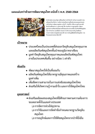 14
แผนแม่บทว่าด้วยการพัฒนาสมุนไพร ฉบับที่ 1 พ.ศ. 2560-2564
เป้าหมาย
● ประเทศไทยเป็นประเทศที่ส่งออกวัตถุดิบสมุนไพรคุณภาพ
และผลิตภัณฑ์สมุนไพรชั้นนาของภูมิภาคอาเซียน
● มูลค่าวัตถุดิบสมุนไพรคุณภาพและผลิตภัณฑ์สมุนไพร
ภายในประเทศเพิ่มขึ้น อย่างน้อย 1 เท่าตัว
พันธกิจ
● พัฒนาสมุนไพรให้เป็นที่ยอมรับ
● ผลิตภัณฑ์สมุนไพรได้มาตรฐานมีคุณภาพและสร้าง
มูลค่าเพิ่ม
● เพิ่มขีดความสามารถในการแข่งขันของสมุนไพรไทย
● ส่งเสริมให้เกิดความรู้ คามเข้าใจ และการใช้สมุนไพรไทย
ยุทธศาสตร์
➔ส่งเสริมผลิตผลของสมุนไพรที่มีศักยภาพตามความต้องการ
ของตลาดทั้งในและต่างประเทศ
❏ การจัดการห่วงโซ่อุปทาน
❏ การวิจัยและการจัดทาข้อกาหนดมาตรฐานวัตถุดิบ
สมุนไพร
❏ การอนุรักษ์และการใช้พืชสมุนไพรจากป่าที่ยั่งยืน
 