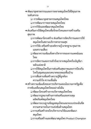 15
➔พัฒนาอุตสาหกรรมและการตลาดสมุนไพรให้มีคุณภาพ
ระดับสากล
❏ การพัฒนาอุตสาหกรรมสมุนไพรไทย
❏ การพัฒนาการตลาดสมุนไพรไทย
❏ การวิจัยและพัฒนาสมุนไพรไทย
➔ส่งเสริมการใช้สมุนไพรเพื่อรักษาโรคและการสร้างเสริม
สุขภาพ
❏ การพัฒนาโครงสร้าง ส่งเสริมการจัดบริการและการใช้
สมุนไพรในสถานบริการสาธารณสุข
❏ การวิจัย เสริมสร้างองค์ความรู้ มาตรฐาน คุณภาพ
และความเสี่ยง
❏ พัฒนาความเข้มแข็งทางวิชาการของการแพทย์แผน
ไทย
❏ การจัดการและการเข้าถึงยาจากสมุนไพรในบัญชียา
หลักแห่งชาติ
❏ การใช้สมุนไพรในการส่งเสริมสุขภาพและการป้องกัน
โรคในชุมชนและบทบาทของหมอพื้นบ้าน
❏ การสื่อสารเพื่อสร้างความรู้ที่ถูกต้อง
ความเข้าใจ ความเชื่อมั่น
➔สร้างความเข้มแข็งของการบริหารและนโยบายภาครัฐเพื่อ
การขับเคลื่อนสมุนไพรไทยอย่างยั่งยืน
❏ พัฒนาโครงสร้างการบริหารสมุนไพรไทย
❏ พัฒนากฎหมายด้านการส่งเสริมและควบคุม
ผลิตภัณฑ์สมุนไพรไทย
❏ พัฒนาระบบฐานข้อมูลสมุนไพรและระบบประเมินขีด
ความสามารถในการแข่งขันด้านสมุนไพร
❏ การเสริมสร้างกลไกบริหารงานวิจัยและพัฒนา
สมุนไพร
❏ การเสริมสร้างและพัฒนาสมุนไพร Product Champion
 