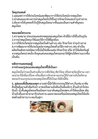 3
วัตถุประสงค์
1.เผยแพร่ การใช้ประโยชน์และพัฒนาการใช้ประโยชน์จากสมุนไพร
2.นาเสนอแนวทางการนาสมุนไพรไปใช้ในการรักษาโรคและบารุงร่างกาย
3.ต้องการให้บุคคลทั่วไปรู้จักสมุนไพรมากขึ้นและเห็นความสาคัญของ
สมุนไพร
ขอบเขตโครงงาน
1.ความหมาย ประเภทและสรรพคุณของสมุนไพร ตัวที่มีการใช้ในปัจจุบัน
2.การนาสมุนไพรมาใช้และวิธีการใช้ที่ถูกต้อง
3.การใช้ประโยชน์จากสมุนไพรในด้านต่างๆ เช่น รักษาโรค บารุงร่างกาย
4.การพัฒนาการใช้ประโยชน์จากสมุนไพรด้วยวิธีการต่างๆ เช่น ทาเป็น
ผลิตภัณฑ์หลายชนิดมากขึ้นไม่ใช่เพียงแค่ยารักษาโรค หรือ ทาให้ผลิตภัณฑ์
จากสมุนไพรน่าสนใจ ดึงจุดเเด่นของสมุนไพรออกมาให้ผู้คนได้ทราบมากขึ้น
เป็นต้น
หลักการและทฤษฎี
การจาแนกรูปแบบของสมุนไพรที่ใช้เป็นยา
สมุนไพรไม่ว่าจะเป็นส่วนที่มาจากพืชวัตถุ สัตว์วัตถุ หรือธาตุวัตถุก็ตาม เวลา
จะนามาใช้เพื่อบริโภค หรือเพื่อการรักษาตามกรรมวิธีจาเพาะอันใดก็ตาม
พอจะจาแนกรูปแบบของสมุนไพรที่ใช้เป็นยาได้ดังนี้คือ
1. รูปแบบที่เป็นของเหลว ยาเหล่านี้มักได้จากกรรมวิธีต่างๆ กันเช่น ยาต้ม
คือหั่นต้นยาแล้วต้มกับน้า ยาชงเป็นยาแห้งหั่นเป็นชิ้นเล็กๆ คั่วแล้วนาไปชง
กับน้า น้าคั้นสมุนไพรเตรียมโดยการเอาต้นสมุนไพรสดๆ ตาให้ละเอียด เติม
น้าแล้วคั้นเอาน้ายามารับประทาน และยาดองเตรียมโดยบดสมุนไพรให้แห้ง
ห่อด้วยผ้าขาวบาง ดองในสุรา
 