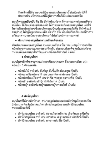 5
รักษาโรคที่ได้จากชนชาติจีน และสมุนไพรเหล่านี้ ส่วนใหญ่หาได้ที่
ประเทศจีน หรือประเทศที่มีภูมิอากาศใกล้เคียงกับประเทศจีน
สมุนไพรแผนปัจจุบัน คือ พืช สัตว์ หรือแร่ธาตุ ที่ทางการแพทย์และเภสัชกร
สมัยใหม่ ได้ศึกษา และทดลองแล้ว ให้การยอมรับถึงผลของสมุนไพร เพื่อใช้
ในการรักษาโรคต่างๆ ซึ่งสมุนไพรแผนปัจจุบัน สามารถสกัดพืช สัตว์หรือแร่
ธาตุต่างๆ ให้อยู่ในรูปแบบผง เม็ด น้า หรือ ครีม เป็นต้น เรียกลักษณะนี้ว่าการ
สกัดเอาสารบางชนิดจากสมุนไพรมาใช้ประโยชน์ทางการแพทย์
● ประเภทของสมุนไพรตามหลักเภสัชกรรม
สาหรับประเภทของสมุนไพร ตามแบบเภสัชกร นั้น เราแบ่งสมุนไพรออกเป็น
ชนิดต่างๆ ตามความแตกต่างของวัตถุดิบ ประกอบด้วย พืช สุตว์และแร่ธาตุ
รายละเอียดของสมุนไพรที่แบ่งตามหลักเภสัชศาสตร์ มี ดังนี้
❖ พืชสมุนไพร
สมุนไพรชนิดพืช สามารถแบ่งออกเป็น 5 ประเภท ซึ่งประกอบด้วย แบ่ง
ออกเป็น 5 ประเภท คือ
● ชนิดต้นไม้ อาทิ เช่น ต้นพิกุล ต้นขี้เหล็ก ต้นมะตูม เป็นต้น
● ชนิดเถาหรือเครือ อาทิ เช่น บอระเพ็ด เถาคันแดง เป็นต้น
● ชนิดหัวหรือเหง้า อาทิ เช่น ข่า ขิง กระชาย กวาวเครือ เป็นต้น
● ชนิดผัก อาทิ เช่น ผักบุ้ง ผักชี ผักกาด เป็นต้น
● ชนิดหญ้า อาทิ เช่น หญ้าแพรก หญ้าคา ตะไคร้ เป็นต้น
❖ สัตว์สมุนไพร
สมุนไพรที่ได้จากสัตว์ต่างๆ สามารถแบ่งประเภทของสัตว์สมุนไพรออกเป็น
3 ประเภท คือ สัตว์บกสมุนไพร สัตว์น้าสมุนไพร และสัตว์ปีกสมุนไพร
รายละเอียด ดังนี้
● สัตว์บกสมุนไพร อาทิ เช่น ควายเผือก หมีควาย เสือ ตุ๊กแก งู เป็นต้น
● สัตว์น้าสมุนไพร อาทิ เช่น ปลาฉลาม เต่า ปลาหมึก หอยสังข์ เป็นต้น
● สัตว์ปีกสมุนไพร อาทิ เช่น นกนางแอ่น ผึ้ง เป็นต้น
 