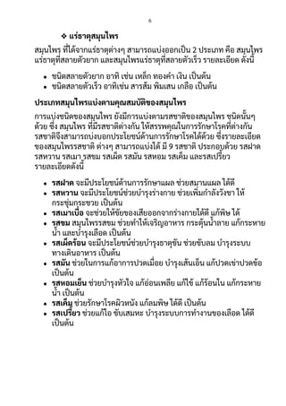 6
❖ แร่ธาตุสมุนไพร
สมุนไพร ที่ได้จากแร่ธาตุต่างๆ สามารถแบ่งออกเป็น 2 ประเภท คือ สมุนไพร
แร่ธาตุที่สลายตัวยาก และสมุนไพรแร่ธาตุที่สลายตัวเร็ว รายละเอียด ดังนี้
● ชนิดสลายตัวยาก อาทิ เช่น เหล็ก ทองคา เงิน เป็นต้น
● ชนิดสลายตัวเร็ว อาทิเช่น สารส้ม พิมเสน เกลือ เป็นต้น
ประเภทสมุนไพรแบ่งตามคุณสมบัติของสมุนไพร
การแบ่งชนิดของสมุนไพร ยังมีการแบ่งตามรสชาติของสมุนไพร ชนิดนั้นๆ
ด้วย ซึ่ง สมุนไพร ที่มีรสชาติต่างกัน ให้สรรพคุณในการรักษาโรคที่ต่างกัน
รสชาติจึงสามารถบ่งบอกประโยชน์ด้านการรักษาโรคได้ด้วย ซึ่งรายละเอียด
ของสมุนไพรรสชาติ ต่างๆ สามารถแบ่งได้ มี 9 รสชาติ ประกอบด้วย รสฝาด
รสหวาน รสเมา รสขม รสเผ็ด รสมัน รสหอม รสเค็ม และรสเปรี้ยว
รายละเอียดดังนี้
● รสฝาด จะมีประโยชน์ด้านการรักษาแผล ช่วยสมานแผล ได้ดี
● รสหวาน จะมีประโยชน์ช่วยบารุงร่างกาย ช่วยเพิ่มกาลังวังชา ให้
กระชุ่มกระชวย เป็นต้น
● รสเมาเบื่อ จะช่วยให้ขัยของเสียออกจากร่างกายได้ดี แก้พิษ ได้
● รสขม สมุนไพรรสขม ช่วยทาให้เจริญอาหาร กระตุ้นน้าลาย แก้กระหาย
น้า และบารุงเลือด เป็นต้น
● รสเผ็ดร้อน จะมีประโยชน์ช่วยบารุงธาตุขัน ช่วยขับลม บารุงระบบ
ทางเดินอาหาร เป็นต้น
● รสมัน ช่วยในการแก้อาการปวดเมื่อย บารุงเส้นเอ็น แก้ปวดเข่าปวดข้อ
เป็นต้น
● รสหอมเย็น ช่วยบารุงหัวใจ แก้อ่อนเพลีย แก้ไข้ แก้ร้อนใน แก้กระหาย
น้า เป็นต้น
● รสเค็ม ช่วยรักษาโรคผิวหนัง แก้ลมพิษ ได้ดี เป็นต้น
● รสเปรี้ยว ช่วยแก้ไอ ขับเสมหะ บารุงระบบการทางานของเลือด ได้ดี
เป็นต้น
 
