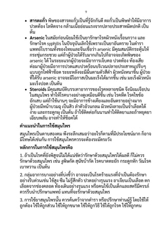 9
 สารตะกั่ว พิษของสารตะกั่วเป็นที่รู้จักกันดี ตะกั่วเป็นพิษทาให้มีอาการ
ปวดท้อง โลหิตจาง กล้ามเนื้ออ่อนแรงจากปลายประสาทผิดปกติ เป็น
ต้น
 Arsenic ในสมัยก่อนนิยมใช้เป็นยารักษาโรคผิวหนังเรื้อนกวาง และ
รักษาโรค syphilis ในปัจจุบันเลิกใช้เพราะเป็นยาอันตราย ในตารา
แพทย์โบราณทั้งของไทยและจีนเชื่อว่า arsenic มีคุณสมบัติกระตุ้นให้
กระชุ่มกระชวย แต่ถ้าผู้ป่วยได้รับมากเกินไปก็อาจจะเกิดพิษของ
arsenic ได้ ในระยะแรกผู้ป่วยจะมีอาการเจ็บคอ ปวดท้อง ท้องเสีย
ต่อมาผู้ป่วยมีอาการปวดแสบปวดร้อนบริเวณปลายประสาทแปร๊บๆ
แบบถูกไฟฟ้าช๊อต ระยะหลังจะมีผื่นตามตัวสีดา ผิวหนังหนาขึ้น ผู้ป่วย
ที่ได้รับ arsenic อาจจะมีโอกาสเป็นมะเร็งได้มากขึ้น เช่น มะเร็งผิวหนัง
มะเร็งปอด เป็นต้น
 Steroids มีคุณสมบัติบรรเทาอาการของโรคหลายชนิด จึงนิยมเจือปน
ในสมุนไพร ทาให้โรคบางอย่างดูเหมือนดีขึ้น เช่น โรคหืด โรคไขข้อ
อักเสบ แต่ถ้าใช้นานๆ จะมีอาการข้างเคียงและอันตรายอย่างมาก
ผู้ป่วยมีหน้าบวมฉุ เป็นสิว ลาตัวอ้วนกลม ผิวหนังลายเป็นจ้าเลือดได้
ง่าย และกระดูกผุ เป็นต้น ถ้าใช้ติดต่อกันนานทาให้ติดยาและถ้าหยุดยา
เฉียบพลัน อาจทาให้ช็อคได้
คาแนะนาในการใช้สมุนไพร
สมุนไพรเป็นดาบสองคม พึงระลึกเสมอว่าอะไรก็ตามที่มีประโยชน์มาก ก็อาจ
มีโทษได้เช่นกัน การใช้สมุนไพรควรจะต้องระมัดระวัง
หลักการในการใช้สมุนไพรคือ
1. ถ้าเป็นโรคที่ยังพิสูจน์ไม่ได้แน่ชัดว่ารักษาด้วยสมุนไพรได้ผลดี ก็ไม่ควร
รักษาด้วยสมุนไพร เช่น งูพิษกัด สุนัขบ้ากัด โรคบาดทะยัก กระดูกหัก วัณโรค
เบาหวาน เป็นต้น
2. กลุ่มอาการบางอย่างที่บ่งชี้ว่า อาจจะเป็นโรคร้ายแรงที่จาเป็นต้องรักษา
อย่างรีบด่วนเช่น ไข้สูง ซึม ไม่รู้สึกตัว ปวดอย่างรุนแรง อาเจียนเป็นเลือด ตก
เลือดจากช่องคลอด ท้องเดินอย่างรุนแรง หรือคนไข้เป็นเด็กและสตรีมีครรภ์
ควรรีบนาปรึกษาแพทย์ แทนที่จะรักษาด้วยสมุนไพร
3. การใช้ยาสมุนไพรนั้น ควรค้นคว้าจากตารา หรือปรึกษาท่านผู้รู้ โดยใช้ให้
ถูกต้อง ใช้ให้ถูกส่วน ใช้ให้ถูกขนาด ใช้ให้ถูกวิธี ใช้ให้ถูกโรค ใช้ให้ถูกคน
 