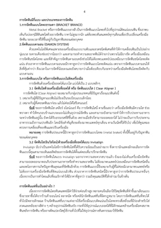 4
การจัดฟันมีกี่แบบ และประเภทของการจัดฟัน
1.การจัดฟันแบบโลหะธรรมดา (BRACKET BRANCE)
Metal Bracket หรือการจัดฟันแบบยางสี เป็นการจัดฟันแบบโลหะทั่วไปที่อุปกรณ์ติดแน่นบนฟัน ซึ่งเราพบ
เห็นกันบ่อยๆมีสีสันสดใสด้วยยางจัดฟัน ราคาไม่สูงมากนัก แต่ต้องพบทันตแพทย์ทุกๆเดือนเพื่อปรับเปลี่ยนเครื่องมือ
จัดฟัน ระยะเวลาที่ใช้ขึ้นอยู่กับปัญหาฟันของแต่ละบุคคล
2.จัดฟันแบบดามอน (DAMON SYSTEM)
ด้วยเทคโนโลยีพิเศษเฉพาะของเครื่องมือแบบบานพับและลวดชนิดพิเศษที่ทาให้การเคลื่อนฟันเป็นไปอย่าง
นุ่มนวล ระคายเคืองช่องปากน้อยกว่า และสามารถทาความสะอาดฟันได้ง่ายกว่าเพราะไม่มียางรัด เครื่องมือเหมือน
การจัดฟันชนิดโลหะ และที่สาคัญการจัดฟันดามอนทยังช่วยให้ไม่ต้องพบแพทย์บ่อยเหมือนการจัดฟันชนิดโลหะติด
แน่น ส่วนราคาการจัดฟันแบบดามอนจะมีราคาสูงกว่าการจัดฟันแบบโลหะติดแน่น เพราะการจัดฟันแบบดามอนให้
สิ่งที่คุ้มค่ากว่า คือเวลาในการจัดที่น้อยลงและยังสบายกว่าเมื่อต้องเทียบกันระหว่างเครื่องมือติดฟันโลหะยึดติดกับ
แบบดามอน
3.การจัดฟันแบบใส หรือการจัดฟันแบบไม่ติดเครื่องมือ
การจัดฟันด้วยเครื่องมือถอดได้แบบใส แบ่งได้เป็น 2 แบบหลักๆ
3.1 จัดฟันใสด้วยเครื่องมือที่ถอดได้ หรือ จัดฟันแบบใส ( Clear Aligner )
การจัดฟันใส (Clear Aligner) จะเหมาะกับกลุ่มประเภทคนที่มีปัญหาเรื่องแนวฟันดังนี้
1. เหมาะกับผู้ที่มีปัญหาแนวฟันไม่เรียงเป็นระเบียบแบบเล็กน้อย
2. เหมาะกับผู้ที่เคยจดฟันมาก่อน แล้วไม่ค่อยได้ใส่รีเทนเนอร์
ข้อดี ของการจัดฟันใส เคลียร์ อไลน์เนอร์ คือ การจัดฟันใสนี่ ตามชื่อเลยว่า เครื่องมือจัดฟันมีความใส ช่วย
พรางตา ทาให้คนรอบข้างแถบจะมองไม่เห็นอุปกรณ์จัดฟัน และสามารถยังสามารถทาให้การรับประทานอาหาร
ระหว่างจัดฟันอยู่นั้น ยังคงได้รับอรรถรสที่ดีขึ้นด้วย เพราะเมื่อหิวก็สามารถถอดออกได้ ไม่ว่าจะเป็นการรับประทาน
อาหารรวมถึงการแปรงฟันอีก โดยมีข้อสาคัญคือจะต้องมาพบแพทย์ทุกเดือน ตามวันนัดที่ได้รับไป เพื่อให้คูณหมอ
ตรวจการเคลื่อนที่ของฟันและปรับเครื่องมือ
หมายเหตุ การจัดฟันประเภทนี้มีราคาสูงกว่าการจัดฟันแบบโลหะ (metal braket) ทั้งนี้ขึ้นอยู่กับปัญหาฟัน
ของแต่ละบุคคล
3.2 จัดฟันใส(อินวิสไลน์)ด้วยเครื่องมือที่ถอดได้แบบ Invisalign
Invisalign นับว่าเป็นเทคโนโลยีการจัดฟันใสที่ได้รับความนิยมเป็นอย่างมาก ซึ่งดารานักแสดงมักจะเลือกการจัด
ฟันแบบนี้คุณสามารถเห็นผลลัพธ์ของการจัดฟันได้ตั้งแต่ตอนที่มาปรึกษาจัดฟัน
ข้อดี ของการจัดฟันใสแบบ Invisalign นอกจากความสะดวกสบายแล้ว ยังมองไม่เห็นเครื่องมือจัดฟัน
สามารถถอดออกมาตอนรับประทานอาหารหรือทาความสะอาดฟัน ไม่ต้องมาพบแพทย์บ่อยเหมือนการจัดฟันชนิดอื่น
และลดโอกาสการเกิดปัญหาฟันผุขณะที่จัดฟันอีกด้วย การจัดฟันแบบนี้จึงเหมาะกับผู้ที่ไม่ค่อยมีเวลามาพบแพทย์หรือ
ไม่ต้องการเครื่องมือจัดฟันที่ติดแน่นบนผิวฟัน ส่วนราคาการจัดฟันชนิดนี้มีราคาสูงกว่าการจัดฟันประเภทอื่นๆ
เนื่องจากเป็นการทาโดยแล็ปที่อเมริกาทาให้มีราคาที่สูงกว่า รวมถึงคุณสมบัติที่ได้กล่าวมาในข้างต้น
การจัดฟันแฟชั่นเป็นอย่างไร ?
เนื่องจากการจัดฟันโดยทันตแพทย์มีค่าใช้จ่ายค่อนข้างสูง หลายคนจึงเลือกใช้วัสดุจัดฟันที่ทาขึ้นมาเลียนแบบ
ซึ่งอาจหาซื้อได้จากร้านค้าออนไลน์ ตลาดนัด หรือคลินิกจัดฟันแฟชั่นที่ผิดกฎหมาย โดยการจัดฟันแฟชั่นที่พบได้
ทั่วไปมีหลายลักษณะ ร้านจัดฟันแฟชั่นบางแห่งอาจใช้เครื่องมือแบบติดแน่นเป็นโลหะทรงสี่เหลี่ยมที่มีร่องสาหรับใส่
ลวดและคล้องยางสีต่าง ๆ คล้ายอุปกรณ์จัดฟันจริง กระทั่งใช้อุปกรณ์แบบถอดได้ที่มีลักษณะคล้ายเครื่องมือคงสภาพ
ฟันหลังการจัดฟัน หรืออาจดัดแปลงวัสดุใช้งานทั่วไปที่ไม่ใช่อุปกรณ์ทางทันตกรรมมาใช้จัดฟัน
 