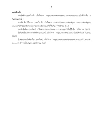 7
แหล่งอ้างอิง
การจัดฟัน [ออนไลน์] . เข้าถึงจาก : https://www.honestdocs.co/orthodontics (วันที่สืบค้น : 9
กันยายน 2562 )
การจัดฟันมีกี่แบบ [ออนไลน์]. เข้าถึงจาก : https://www.cosdentbyslc.com/cosdentbyslc-
services/orthodontic/choosing-orthodontics/(วันที่สืบค้น : 9 กันยายน 2562)
การจัดฟันเถื่อน [ออนไลน์]. เข้าถึงจาก : https://www.pobpad.com/ (วันที่สืบค้น : 9 กันยายน 2562 )
ข้อดีและข้อเสียของการจัดฟัน [ออนไลน์]. เข้าถึงจาก : https://medthai.com/ (วันที่สืบค้น : 9 กันยายน
2562 )
อันตรายการจัดฟันเถื่อน [ออนไลน์]. เข้าถึงจาก : https://workpointnews.com/2019/09/11/health-
denteeth-2/ (วันที่สืบค้น 26 พฤศจิกายน 2562)
 
