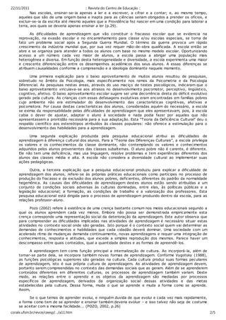 22/11/2011                                :: Revista do Centro de Educação ::
           Nas esc olas, ensinar-se-ia apenas a ler e a esc rever, a c ifrar e a contar; e, ao mesmo tempo,
    aqueles que são de uma origem baixa e inapta para as c iências seriam obrigados a prender os ofícios, e
    excluir-se-ia da escrita até mesmo aqueles que a Providência fez nascer em uma condição para laborar a
    terra, aos quais se deveria apenas ensinar a ler (p.29).

          As dificuldades de aprendizagem que vão c onstituir o fracasso escolar que se evidencia na
    reprovação, na evasão escolar e no encaminhamento para classe e/ou escolas especiais, se torna de
    fato um problema social após a Segunda Guerra Mundial. O término da guerra provoca um rápido
    crescimento da indústria mundial que, por sua vez requer mão-de-obra qualific ada. A escola então se
    abre e se organiza para atender a todos os alunos com base no mesmo modelo escolar. Oportunizando
    acesso a um número cada vez maior de alunos, a escola passa a abrigar uma população mais
    heterogênea e diversa. Em função desta heterogeneidade e diversidade, a escola experimenta uma maior
    e crescente diferenciação entre os desempenhos ac adêmicos dos seus alunos. A essas diferenças se
    atribuem causalidades conforme a compreensão e a ideologia dominante naquele momento.

          Uma primeira explic ação para o baixo aproveitamento de muitos alunos resultou de pesquisas,
    sobretudo no âmbito da Psic ologia, mais especificamente nos ramos da Psicometria e da Psicologia
    Diferenc ial. As pesquisas nestas áreas, através do uso maciço de testes psicológicos, indicaram que o
    baixo aproveitamento vinculava-se aos atrasos no desenvolvimento psic omotor, perceptivo, lingüístico,
    cognitivo, afetivo. O baixo aproveitamento esc olar sugere ser uma decorrência direta do déficit evolutivo
    gerado pela cultura. As crianças com essas defasagens evolutivas eram encontradas em famílias pobres
    cujo ambiente não era estimulador do desenvolvimento das características cognitivas, afetivas e
    psicomotora. Por causa destas c aracterísticas dos alunos, consideradas aquém do necessário, a escola
    se eximia da responsabilidade pelas dificuldades de aprendizagem que eles apresentavam, pois, à escola
    cabia o dever de ajustar, adaptar o aluno à sociedade e nada podia fazer por aqueles que não
    apresentassem a prontidão necessária para a sua adaptaç ão. Esta “Teoria da Deficiência Cultural” deu o
    respaldo científic o aos estereótipos atribuídos às classes populares: não oferece a estimulação para o
    desenvolvimento das habilidades para a aprendizagem.

          Uma segunda explicaç ão produzida pela pesquisa educacional atribui as dificuldades de
    aprendizagem à diferença c ultural dos alunos. Para a “Teoria das Diferenças Culturais”, a esc ola privilegia
    os valores e os c onhec imentos da classe dominante, não contemplando os valores e c onhec imentos
    adquiridos pelos alunos provenientes das classes subalternas. O aluno pobre não é c arente, é diferente.
    Ele não tem uma defic iência, mas usa linguagem, resolve problemas e tem experiênc ias diferentes dos
    alunos das classes média e alta. A escola não c onsidera a diversidade c ultural ao implementar suas
    ações pedagógicas.

           Outra, a terceira explicação que a pesquisa educacional produziu para explicar a dificuldade de
    aprendizagem dos alunos, refere-se às próprias práticas educacionais c omo partícipes no processo de
    produção do frac asso e da exclusão dos alunos pobres, deficientes, diferentes do padrão da normalidade
    hegemônica. As causas das dificuldades de aprendizagem destes alunos estão sendo atribuídas a um
    conjunto de condições sociais adversas às culturas dominadas, entre elas, às políticas públicas e a
    legislação educ acional; a formação, as condições de trabalho e a valorização dos professores. Esta
    pesquisa educ acional está dirigida para o processo de aprendizagem produzido dentro da escola, para as
    relações professor-aluno.

           Pozo (2002) refere à existência de uma crença bastante comum nos meios educac ionais segundo a
    qual os alunos aprendem cada vez menos. Embora não possa ser demonstrada empiricamente esta
    crença corresponde uma representação soc ial da deterioraç ão da aprendizagem. Este autor observa que
    para compreender as dificuldades implicadas nas atividades de aprendizagem é necessário situar estas
    atividades no contexto social onde são geradas. Isto porque é o contexto social quem vai determinar as
    demandas de c onhecimentos e habilidades que cada cidadão deverá dominar. Uma sociedade com um
    acelerado ritmo de mudanças demanda c ontinuamente, novas aprendizagens e requer uma integração de
    conhecimentos, resposta e atitudes, que excede a simples reprodução dos mesmos. Parece haver um
    descompasso entre quais conteúdos, qual a quantidade destes e as formas de apreendê-los.

          A aprendizagem tem c omo função principal a internalização de cultura. Ao incorporá-la, além de
    tornar-se parte dela, se incorpora também novas formas de aprendizagem. Conforme Vygotsky (1988),
    as funções psicológic as superiores são geradas na cultura. Cada cultura produz suas formas pec uliares
    de aprendizagem, isto é sua própria cultura de aprendizagem. As atividades de aprendizagem devem,
    portanto serem compreendidas no contexto das demandas sociais que as geram. Além de se aprenderem
    conteúdos diferentes em diferentes c ulturas, os processos de aprendizagem também variam. Deste
    modo, as relações entre o aprendiz e os objetos da aprendizagem são mediadas por processos
    específicos de aprendizagem, derivados da organização social dessas atividades e das metas
    estabelec idas pela cultura. Dessa forma, muda o que se aprende e muda a forma como se aprende.
    Assim,

          Se o que temos de aprender evolui, e ninguém duvida de que evolui e cada vez mais rapidamente,
    a forma c omo tem de se aprender e ensinar também deveria evoluir – e isso talvez não seja de costume
    se aceitar com a mesma facilidade... (POZO, 2002, p.26)
coralx.ufsm.br/revce/ceesp/…/a11.htm                                                                                2/5
 