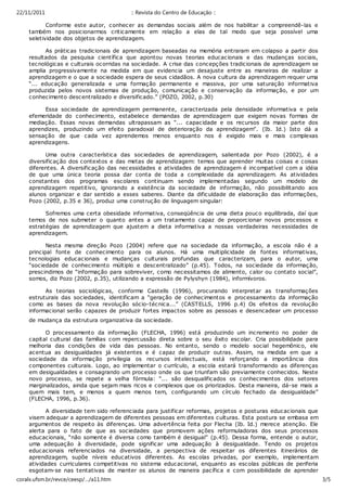 22/11/2011                                :: Revista do Centro de Educação ::

           Conforme este autor, c onhec er as demandas sociais além de nos habilitar a compreendê-las e
    também nos posicionarmos critic amente em relação a elas de tal modo que seja possível uma
    seletividade dos objetos de aprendizagem.

          As práticas tradicionais de aprendizagem baseadas na memória entraram em colapso a partir dos
    resultados da pesquisa científica que apontou novas teorias educac ionais e das mudanças sociais,
    tecnológicas e culturais ocorridas na soc iedade. A crise das concepç ões tradicionais de aprendizagem se
    amplia progressivamente na medida em que evidenc ia um desajuste entre as maneiras de realizar a
    aprendizagem e o que a sociedade espera de seus cidadãos. A nova cultura da aprendizagem requer uma
    “... educação generalizada e uma formaç ão permanente e massiva, por uma saturação informativa
    produzida pelos novos sistemas de produção, c omunicação e c onservação da informação, e por um
    conhecimento descentralizado e diversificado.” (POZO, 2002, p.30)

         Essa sociedade de aprendizagem permanente, caracterizada pela densidade informativa e pela
    efemeridade do conhecimento, estabelec e demandas de aprendizagem que exigem novas formas de
    mediação. Essas novas demandas ultrapassam as “... capac idade e os recursos da maior parte dos
    aprendizes, produzindo um efeito paradoxal de deterioração da aprendizagem”. (Ib. Id.) Isto dá a
    sensação de que cada vez aprendemos menos enquanto nos é exigido mais e mais complexas
    aprendizagens.

          Uma outra característica das sociedades de aprendizagem, salientada por Pozo (2002), é a
    diversificaç ão dos contextos e das metas de aprendizagem: temos que aprender muitas coisas e c oisas
    diferentes. A diversificação das nec essidades e atividades de aprendizagem é incompatível com a idéia
    de que uma única teoria possa dar conta de toda a complexidade da aprendizagem. As atividades
    constantes dos programas escolares continuam sendo implementadas segundo um modelo de
    aprendizagem repetitivo, ignorando a existência da sociedade de informação, não possibilitando aos
    alunos organizar e dar sentido a esses saberes. Diante da dificuldade de elaboração das informações,
    Pozo (2002, p.35 e 36), produz uma c onstruç ão de linguagem singular:

          Sofremos uma certa obesidade informativa, conseqüência de uma dieta pouco equilibrada, daí que
    temos de nos submeter o quanto antes a um tratamento capaz de proporcionar novos processos e
    estratégias de aprendizagem que ajustem a dieta informativa a nossas verdadeiras necessidades de
    aprendizagem.

           Nesta mesma direç ão Pozo (2004) refere que na sociedade da informação, a escola não é a
    principal fonte de conhecimento para os alunos. Há uma multiplicidade de fontes informativas,
    tecnologias educac ionais e mudanças culturais profundas que caracterizam, para o autor, uma
    “sociedade de conhecimento múltiplo e descentralizado” (p.45). Todos, na sociedade da informaç ão,
    prescindimos de “informação para sobreviver, como necessitamos de alimento, calor ou contato social”,
    somos, diz Pozo (2002, p.35), utilizando a expressão de Pylyshyn (1984), informívoros.

          As teorias sociológicas, conforme Castells (1996), procurando interpretar as transformações
    estruturais das sociedades, identificam a “geração de conhecimentos e processamento da informação
    como as bases da nova revolução sócio-técnic a...” (CASTELLS, 1996 p.4) Os efeitos da revolução
    informacional serão c apazes de produzir fortes impactos sobre as pessoas e desencadear um processo
    de mudança da estrutura organizativa da soc iedade.

          O processamento da informação (FLECHA, 1996) está produzindo um incremento no poder de
    capital cultural das famílias com repercussão direta sobre o seu êxito escolar. Cria possibilidade para
    melhoria das c ondições de vida das pessoas. No entanto, sendo o modelo social hegemônic o, ele
    acentua as desigualdades já existentes e é capaz de produzir outras. Assim, na medida em que a
    sociedade da informação privilegia os recursos intelectuais, está reforçando a importância dos
    componentes culturais. Logo, ao implementar o currículo, a escola estará transformando as diferenças
    em desigualdades e c onsagrando um processo onde os que triunfam são previamente conhecidos. Neste
    novo processo, se repete a velha fórmula: “... são desqualificados os conhecimentos dos setores
    marginalizados, ainda que sejam mais ricos e c omplexos que os priorizados. Desta maneira, dá-se mais a
    quem mais tem, e menos a quem menos tem, configurando um círculo fechado da desigualdade”
    (FLECHA, 1996, p.36).

            A diversidade tem sido referenc iada para justificar reformas, projetos e posturas educacionais que
     visem adequar a aprendizagem de diferentes pessoas em diferentes c ulturas. Esta postura se embasa em
     argumentos de respeito às diferenças. Uma advertência feita por Flecha (Ib. Id.) merece atenção. Ele
     alerta para o fato de que as sociedades que promovem ações reformuladoras dos seus processos
     educacionais, “não somente é diversa como também é desigual” (p.45). Dessa forma, entende o autor,
     uma adequação à diversidade, pode signific ar uma adequação à desigualdade. Tendo os projetos
     educacionais referenciados na diversidade, a perspectiva de respeitar os diferentes itinerários de
     aprendizagem, supõe níveis educativos diferentes. As esc olas privadas, por exemplo, implementam
     atividades curriculares competitivas no sistema educacional, enquanto as escolas públicas de periferia
     esgotam-se nas tentativas de manter os alunos de maneira pacífica e com possibilidade de aprender
coralx.ufsm.br/revce/ceesp/…/a11.htm ha (1996, p. 45),
     alguma coisa. Assim, para Flec                                                                             3/5
 