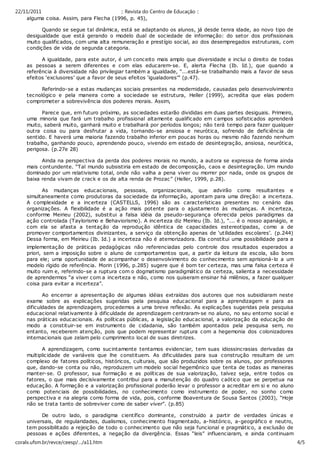 22/11/2011                               :: Revista do Centro de Educação ::
    alguma coisa. Assim, para Flec ha (1996, p. 45),

          Quando se segue tal dinâmica, está se adaptando os alunos, já desde tenra idade, ao novo tipo de
    desigualdade que está gerando o modelo dual de sociedade de informação: do setor dos profissionais
    muito qualificados, com uma alta remuneraç ão e prestígio soc ial, ao dos desempregados estruturais, com
    condições de vida de segunda c ategoria.

          A igualdade, para este autor, é um conc eito mais amplo que diversidade e inclui o direito de todas
    as pessoas a serem diferentes e com elas educarem-se. E, alerta Flecha (Ib. Id.), que quando a
    referência à diversidade não privilegiar também a igualdade, “...está-se trabalhando mais a favor de seus
    efeitos ‘exclusores’ que a favor de seus efeitos ‘igualadores’” (p.47).

          Referindo-se a estas mudanças sociais presentes na modernidade, causadas pelo desenvolvimento
    tecnológico e pela maneira c omo a sociedade se estrutura, Heller (1999), acredita que elas podem
    comprometer a sobrevivênc ia dos poderes morais. Assim,

          Parece que, em futuro próximo, as sociedades estarão divididas em duas partes desiguais. Primeiro,
    uma minoria que fará um trabalho profissional altamente qualificado em c ampos sofisticados aprenderá
    muito, saberá muito, ganhará muito e trabalhará por períodos longos; não terá tempo para fazer qualquer
    outra coisa ou para desfrutar a vida, tornando-se ansiosa e neurótica, sofrendo de deficiência de
    sentido. E haverá uma maioria fazendo trabalho inferior em poucas horas ou mesmo não fazendo nenhum
    trabalho, ganhando pouco, aprendendo pouco, vivendo em estado de desintegração, ansiosa, neurótic a,
    perigosa. (p.27e 28)

          Ainda na perspectiva da perda dos poderes morais no mundo, a autora se expressa de forma ainda
    mais contundente. “Tal mundo subsistiria em estado de decomposiç ão, caos e desintegração. Um mundo
    dominado por um relativismo total, onde não valha a pena viver ou morrer por nada, onde os grupos de
    baixa renda vivam de c rack e os de alta renda de Prozac” (Heller, 1999, p.28).

          As mudanças educ acionais, pessoais, organizacionais, que advirão como resultantes e
    simultaneamente como produtoras da sociedade da informação, apontam para uma direção: a incerteza.
    A complexidade e a incerteza (CASTELLS, 1996) são as c aracterísticas presentes no cenário das
    organizaç ões. A flexibilidade é a ação mais potente para o ajustamento às mudanças. A incerteza,
    conforme Meirieu (2002), substitui a falsa idéia da pseudo-segurança oferecida pelos paradigmas da
    ação controlada (Taylorismo e Behaviorismo). A inc erteza diz Meirieu (Ib. Id.), “... é o nosso apanágio, e
    com ela se afasta a tentação da reprodução idêntica de capac idades estereotipadas, como a de
    promover comportamentos divinizantes, a serviço da obtenção apenas de ‘utilidades escolares’. (p.244)
    Dessa forma, em Meirieu (Ib. Id.) a incerteza não é atemorizadora. Ela constitui uma possibilidade para a
    implementação de práticas pedagógicas não referenciadas pelo controle dos resultados esperados a
    priori, sem a imposição sobre o aluno de c omportamentos que, a partir da leitura da esc ola, são bons
    para ele; uma oportunidade de acompanhar o desenvolvimento do conhecimento sem aprisioná-lo a um
    modelo rígido de referência. Morin (1996, p.285) sugere que é bom ter certeza, mas uma falsa certeza é
    muito ruim e, referindo-se a ruptura com o dogmatismo paradigmático da certeza, salienta a necessidade
    de aprendermos “a viver com a inc erteza e não, como nos quiseram ensinar há milênios, a fazer qualquer
    coisa para evitar a incerteza”.

           Ao encerrar a apresentação de algumas idéias extraídas dos autores que nos subsidiaram neste
    exame sobre as explicações sugeridas pela pesquisa educacional para a aprendizagem e para as
    dificuldades de aprendizagem, proc edemos a uma breve reflexão. As explicações sugeridas pela pesquisa
    educacional relativamente à dificuldade de aprendizagem c entraram-se no aluno, no seu entorno social e
    nas práticas educacionais. As políticas públic as, a legislação educacional, a valorizaç ão da educação de
    modo a constituir-se em instrumento de c idadania, são também apontados pela pesquisa sem, no
    entanto, rec eberem atenção, pois que podem representar ruptura com a hegemonia dos c olonizadores
    internac ionais que zelam pelo cumprimento local de suas diretrizes.

          A aprendizagem, como suc intamente tentamos evidenciar, tem suas idiossincrasias derivadas da
    multiplic idade de variáveis que lhe constituem. As dificuldades para sua construção resultam de um
    complexo de fatores políticos, históricos, culturais, que são produzidos sobre os alunos, por professores
    que, dando-se conta ou não, reproduzem um modelo social hegemônico que tenta de todas as maneiras
    manter-se. O professor, sua formação e as políticas de sua valorização, talvez seja, entre todos os
    fatores, o que mais dec isivamente contribui para a manutenção do quadro c aótico que se perpetua na
    educação. A formaç ão e a valorização profissional poderão levar o professor a acreditar em si e no aluno
    como potenciais de possibilidades, no conhecimento como instrumento de poder, no sonho como
    perspectiva e na alegria como forma de vida, pois, c onforme Boaventura de Sousa Santos (2003), “Hoje
    não se trata tanto de sobreviver como de saber viver”. (p.85)

            De outro lado, o paradigma científic o dominante, c onstruído a partir de verdades únicas e
     universais, de regularidades, dualismos, conhecimento fragmentado, a-histórico, a-geográfico e neutro,
     tem possibilitado a rejeição de todo o conhecimento que não seja funcional e pragmátic o, a exclusão de
     pessoas e ações diferentes, a negação da divergência. Essas “leis” influenciaram, e ainda continuam
     dirigindo, a forma de fazer conhecimento e o modo de sua apropriação.
coralx.ufsm.br/revce/ceesp/…/a11.htm                                                                         4/5
 