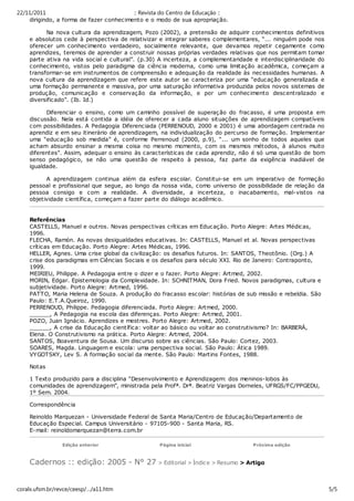 22/11/2011                               :: Revista do Centro de Educação ::
    dirigindo, a forma de fazer conhecimento e o modo de sua apropriação.

          Na nova cultura da aprendizagem, Pozo (2002), a pretensão de adquirir conhecimentos definitivos
    e absolutos cede à perspectiva de relativizar e integrar saberes complementares, “... ninguém pode nos
    oferecer um conhecimento verdadeiro, socialmente relevante, que devamos repetir cegamente como
    aprendizes, teremos de aprender a construir nossas próprias verdades relativas que nos permitam tomar
    parte ativa na vida social e cultural”. (p.30) A incerteza, a c omplementaridade e interdisciplinaridade do
    conhecimento, vistos pelo paradigma da ciência moderna, como uma limitação acadêmica, começam a
    transformar-se em instrumentos de compreensão e adequaç ão da realidade às necessidades humanas. A
    nova cultura da aprendizagem que refere este autor se caracteriza por uma “educaç ão generalizada e
    uma formação permanente e massiva, por uma saturação informativa produzida pelos novos sistemas de
    produção, c omunicação e conservação da informação, e por um conhecimento desc entralizado e
    diversificado”. (Ib. Id.)

          Diferenc iar o ensino, como um caminho possível de superaç ão do fracasso, é uma proposta em
    discussão. Nela está contida a idéia de oferecer a cada aluno situações de aprendizagem compatíveis
    com possibilidades. A Pedagogia Diferenciada (PERRENOUD, 2000 e 2001) é uma abordagem centrada no
    aprendiz e em seu itinerário de aprendizagem, na individualização do percurso de formação. Implementar
    uma “educação sob medida” é, conforme Perrenoud (2000, p.9), “... um sonho de todos aqueles que
    acham absurdo ensinar a mesma coisa no mesmo momento, com os mesmos métodos, à alunos muito
    diferentes”. Assim, adequar o ensino às características de cada aprendiz, não é só uma questão de bom
    senso pedagógic o, se não uma questão de respeito à pessoa, faz parte da exigência inadiável de
    igualdade.

          A aprendizagem continua além da esfera escolar. Constitui-se em um imperativo de formação
    pessoal e profissional que segue, ao longo da nossa vida, como universo de possibilidade de relação da
    pessoa consigo e com a realidade. A diversidade, a incerteza, o inacabamento, mal-vistos na
    objetividade c ientífica, c omeçam a fazer parte do diálogo ac adêmico.


    Referências
    CASTELLS, Manuel e outros. Novas perspectivas críticas em Educação. Porto Alegre: Artes Médic as,
    1996.
    FLECHA, Ramón. As novas desigualdades educativas. In: CASTELLS, Manuel et al. Novas perspectivas
    críticas em Educação. Porto Alegre: Artes Médic as, 1996.
    HELLER, Agnes. Uma crise global da civilizaç ão: os desafios futuros. In: SANTOS, Theotônio. (Org.) A
    crise dos paradigmas em Ciênc ias Sociais e os desafios para século XXI. Rio de Janeiro: Contraponto,
    1999.
    MEIRIEU, Philippe. A Pedagogia entre o dizer e o fazer. Porto Alegre: Artmed, 2002.
    MORIN, Edgar. Epistemologia da Complexidade. In: SCHNITMAN, Dora Fried. Novos paradigmas, cultura e
    subjetividade. Porto Alegre: Artmed, 1996.
    PATTO, Maria Helena de Souza. A produção do fracasso esc olar: histórias de sub missão e rebeldia. São
    Paulo: E.T.A.Queiroz, 1990.
    PERRENOUD, Philippe. Pedagogia diferenciada. Porto Alegre: Artmed, 2000.
    ______, A Pedagogia na escola das diferenças. Porto Alegre: Artmed, 2001.
    POZO, Juan Ignácio. Aprendizes e mestres. Porto Alegre: Artmed, 2002.
    ______, A crise da Educação científica: voltar ao básico ou voltar ao construtivismo? In: BARBERÁ,
    Elena. O Construtivismo na prática. Porto Alegre: Artmed, 2004.
    SANTOS, Boaventura de Sousa. Um discurso sobre as ciências. São Paulo: Cortez, 2003.
    SOARES, Magda. Linguagem e escola: uma perspectiva social. São Paulo: Átic a 1989.
    VYGOTSKY, Lev S. A formação soc ial da mente. São Paulo: Martins Fontes, 1988.

    Notas

    1 Texto produzido para a disciplina “Desenvolvimento e Aprendizagem: dos meninos-lobos às
    comunidades de aprendizagem”, ministrada pela Profª. Drª. Beatriz Vargas Dorneles, UFRGS/FC/PPGEDU,
    1º Sem. 2004.

    Correspondência

    Reinoldo Marquezan - Universidade Federal de Santa Maria/Centro de Educação/Departamento de
    Educação Especial. Campus Universitário - 97105-900 - Santa Maria, RS.
    E-mail: reinoldomarquezan@terra.com.br

                 Edição anterior                   Página inicial                    Próxima edição



    Cadernos :: edição: 2005 - N° 27 > Editorial > Índic e > Resumo > Artigo
.




coralx.ufsm.br/revce/ceesp/…/a11.htm                                                                              5/5
 