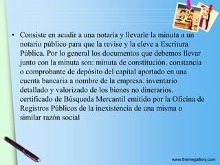 www.themegallery.com
• Consiste en acudir a una notaría y llevarle la minuta a un
notario público para que la revise y la eleve a Escritura
Pública. Por lo general los documentos que debemos llevar
junto con la minuta son: minuta de constitución. constancia
o comprobante de depósito del capital aportado en una
cuenta bancaria a nombre de la empresa. inventario
detallado y valorizado de los bienes no dinerarios.
certificado de Búsqueda Mercantil emitido por la Oficina de
Registros Públicos de la inexistencia de una misma o
similar razón social
 