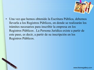 www.themegallery.com
• Una vez que hemos obtenido la Escritura Pública, debemos
llevarla a los Registros Públicos, en donde se realizarán los
trámites necesarios para inscribir la empresa en los
Registros Públicos . La Persona Jurídica existe a partir de
este paso, es decir, a partir de su inscripción en los
Registros Públicos.
 