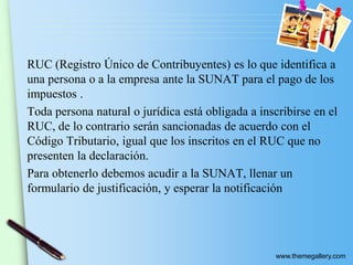 www.themegallery.com
RUC (Registro Único de Contribuyentes) es lo que identifica a
una persona o a la empresa ante la SUNAT para el pago de los
impuestos .
Toda persona natural o jurídica está obligada a inscribirse en el
RUC, de lo contrario serán sancionadas de acuerdo con el
Código Tributario, igual que los inscritos en el RUC que no
presenten la declaración.
Para obtenerlo debemos acudir a la SUNAT, llenar un
formulario de justificación, y esperar la notificación
 