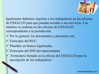 www.themegallery.com
Igualmente debemos registrar a los trabajadores en las oficinas
de ESSALUD para que puedan acceder a sus servicios. Los
trámites se realizan en las oficinas de ESSALUD
correspondiente a la jurisdicción.
 Por lo general, los documentos a presentar son:
 Fotocopia del RUC.
 Planillas en blanco legalizadas.
 Fotocopia del DNI del representante.
 Formulario llenado en la oficina del ESSALUD para la
inscripción de los trabajadores
 