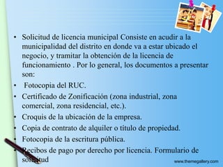 www.themegallery.com
• Solicitud de licencia municipal Consiste en acudir a la
municipalidad del distrito en donde va a estar ubicado el
negocio, y tramitar la obtención de la licencia de
funcionamiento . Por lo general, los documentos a presentar
son:
• Fotocopia del RUC.
• Certificado de Zonificación (zona industrial, zona
comercial, zona residencial, etc.).
• Croquis de la ubicación de la empresa.
• Copia de contrato de alquiler o título de propiedad.
• Fotocopia de la escritura pública.
• Recibos de pago por derecho por licencia. Formulario de
solicitud
 