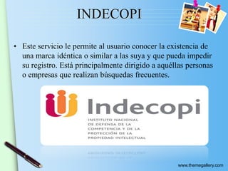 www.themegallery.com
INDECOPI
• Este servicio le permite al usuario conocer la existencia de
una marca idéntica o similar a las suya y que pueda impedir
su registro. Está principalmente dirigido a aquéllas personas
o empresas que realizan búsquedas frecuentes.
 