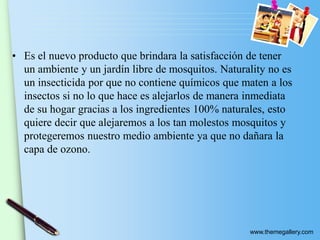 www.themegallery.com
• Es el nuevo producto que brindara la satisfacción de tener
un ambiente y un jardín libre de mosquitos. Naturality no es
un insecticida por que no contiene químicos que maten a los
insectos si no lo que hace es alejarlos de manera inmediata
de su hogar gracias a los ingredientes 100% naturales, esto
quiere decir que alejaremos a los tan molestos mosquitos y
protegeremos nuestro medio ambiente ya que no dañara la
capa de ozono.
 
