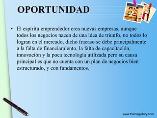 www.themegallery.com
OPORTUNIDAD
• El espíritu emprendedor crea nuevas empresas, aunque
todos los negocios nacen de una idea de triunfo, no todos lo
logran en el mercado, dicho fracaso se debe principalmente
a la falta de financiamiento, la falta de capacitación,
innovación y la poca tecnología utilizada pero su causa
principal es que no cuenta con un plan de negocios bien
estructurado, y con fundamentos.
 