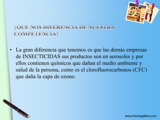 www.themegallery.com
• La gran diferencia que tenemos es que las demás empresas
de INSECTICIDAS sus productos son en aerosoles y por
ellos contienen químicos que dañan el medio ambiente y
salud de la persona, como es el clorofluorocarbonos (CFC)
que daña la capa de ozono.
 