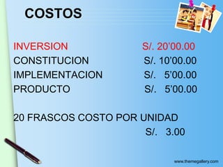 www.themegallery.com
COSTOS
INVERSION S/. 20’00.00
CONSTITUCION S/. 10’00.00
IMPLEMENTACION S/. 5’00.00
PRODUCTO S/. 5’00.00
20 FRASCOS COSTO POR UNIDAD
S/. 3.00
 