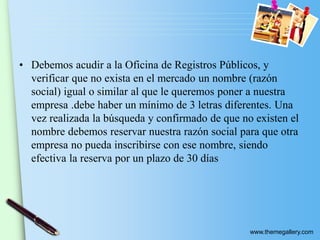 www.themegallery.com
• Debemos acudir a la Oficina de Registros Públicos, y
verificar que no exista en el mercado un nombre (razón
social) igual o similar al que le queremos poner a nuestra
empresa .debe haber un mínimo de 3 letras diferentes. Una
vez realizada la búsqueda y confirmado de que no existen el
nombre debemos reservar nuestra razón social para que otra
empresa no pueda inscribirse con ese nombre, siendo
efectiva la reserva por un plazo de 30 días
 