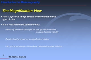 GE Medical Systems
e
Introduction to Mammography
The Magnification View
• Any suspicious image should be the object to this
type of view
• It is a localised view performed by:
-Selecting the small focal spot => less geometric shadow
increased details visibility
-Positioning the breast on a magnification device
- No grid is necessary => less dose, decreased scatter radiation
 