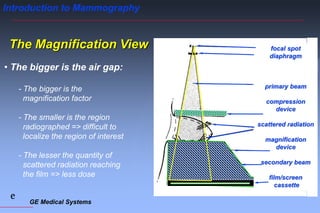 GE Medical Systems
e
Introduction to Mammography
The Magnification View
• The bigger is the air gap:
- The bigger is the
magnification factor
- The smaller is the region
radiographed => difficult to
localize the region of interest
- The lesser the quantity of
scattered radiation reaching
the film => less dose
focal spot
diaphragm
primary beam
compression
device
scattered radiation
magnification
device
secondary beam
film/screen
cassette
 